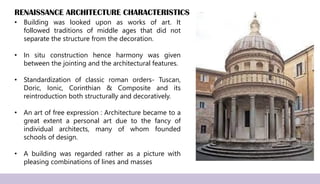 RENAISSANCE ARCHITECTURE CHARACTERISTICS
• Building was looked upon as works of art. It
followed traditions of middle ages that did not
separate the structure from the decoration.
• In situ construction hence harmony was given
between the jointing and the architectural features.
• Standardization of classic roman orders- Tuscan,
Doric, Ionic, Corinthian & Composite and its
reintroduction both structurally and decoratively.
• An art of free expression : Architecture became to a
great extent a personal art due to the fancy of
individual architects, many of whom founded
schools of design.
• A building was regarded rather as a picture with
pleasing combinations of lines and masses
 