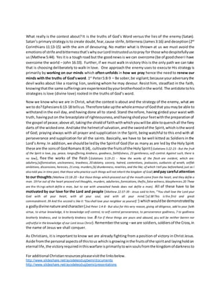 For additional Christianresourcespleasevisitthe linksbelow.
http://www.slideshare.net/ayodeleodugbemi/documents
http://www.slideshare.net/ayodeleodugbemi/presentations
What really is the contest about? It is the truths of God’s Word versus the lies of the enemy (Satan).
Satan’s primarystrategyis to create doubt,fear,cause strife,bitterness (James3:16) and deception(2nd
Corinthians 11:13-15) with the aim of devouring. No matter what is thrown at us we must avoid the
emotionsof strife andbitternessthat’swhyourLord Instrustedustopray for those whodespitefullyuse
us (Mathew5:44). Yes itis a tough road but the goodnewsis we can overcome (be of goodcheerI have
overcome the world – John 16:33). Further, if we must walk in victory this is the only path we can take
that is choosing deliberately to walk in love. One approach the enemy uses to execute His strategy is
primarily by working on our minds which often unfolds in how we pray hence the need to renew our
minds with the truths of God’sword. 1st
Peter5:8-9 – Be sober,be vigilant;because youradversarythe
devil walks about like a roaring lion, seeking whom he may devour. Resist him, steadfast in the faith,
knowingthatthe same sufferingsare experiencedbyyourbrotherhoodinthe world. The antidote tohis
strategies is love (divine love) rooted in the truths of God’s word.
Now we know who we are in Christ, what the contest is about and the strategy of the enemy, what are
we to do?Ephesians6:13-18 tellsus.Thereforetake upthe wholearmourof Godthat youmaybe able to
withstand in the evil day, and having done all to stand. Stand therefore, having girded your waist with
truth, havingputon the breastplate of righteousness,andhavingshodyour feetwiththe preparationof
the gospel of peace;above all,takingthe shieldof faithwithwhichyouwillbe able toquenchall the fiery
darts of the wickedone.Andtake the helmetof salvation,andthe swordof the Spirit,whichisthe word
of God; praying always with all prayer and supplication in the Spirit, being watchful to this end with all
perseverance and supplication for all the saints. Basically, we have to be well kitted as Soldiers in the
Lord’s Army.In addition,we shouldbe ledby the Spiritof God (for as many as are led by the Holy Spirit
these are the sonsof God Romans 8:14), cultivate the fruitsof the Holy Spirit(Galatians 5:22-23 - But the fruit
of the Spirit is love, joy, peace, longsuffering, kindness, goodness, faithfulness, 23 gentleness, self-control. Against such, there is
no law), flee the works of the flesh (Galatians 5:19-21 - Now the works of the flesh are evident, which are:
adultery,[a]fornication, uncleanness, lewdness, 20 idolatry, sorcery, hatred, contentions, jealousies, outbursts of wrath, selfish
ambitions, dissensions, heresies, 21 envy, murders,[b] drunkenness, revelries, and the like; of which I tell you beforehand, just as I
also told you in time past, that those who practice such things will not inherit the kingdom of God) andpay careful attention
to our thoughts (Mathew 15:18-20 - But those things which proceed out of the mouth come from the heart, and they defile a
man. 19 For out of the heart proceed evil thoughts, murders, adulteries, fornications, thefts, false witness, blasphemies.20 These
are the things which defile a man, but to eat with unwashed hands does not defile a man). All of these have to be
motivated by our love for the Lord and people (Mathew 22:37-39 - Jesus said to him, “‘You shall love the Lord your
God with all your heart, with all your soul, and with all your mind.’[a] 38 This is the first and great
commandment. 39 And the second is like it:‘You shall love your neighbor as yourself.’) whichwouldbe demonstratedby
a godlydivine nature andcharacter(2nd Peter 1:4-8 - But also for this very reason, giving all diligence, add to your faith
virtue, to virtue knowledge, 6 to knowledge self-control, to self-control perseverance, to perseverance godliness, 7 to godliness
brotherly kindness, and to brotherly kindness love. 8 For if these things are yours and abound, you will be neither barren nor
unfruitful in the knowledge of our Lord Jesus Christ).Rememberthe song –we are soldiers,soldiersof the Cross,in
the name of Jesus we shall conquer.
As Christians, it is important to know we are already fighting from a position of victory in Christ Jesus.
Aside fromthe personal aspectsof thistous whichisgrowinginthe fruitsof the spiritand layingholdon
eternal life,the victoryrequiredinthiswarfare isprimarilytowinsoulsfromthe kingdomof darknessto
 