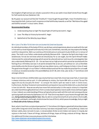 For additional Christianresourcespleasevisitthe linksbelow.
http://www.slideshare.net/ayodeleodugbemi/documents
http://www.slideshare.net/ayodeleodugbemi/presentations
the kingdomof lightand we can onlybe successful inthisas we walkin love (God’skindof love though)
for faith works by love (Galatians 5:6).
By His grace our account will be 2nd Timothy4:7 I have fought the good fight,I have finishedthe race, I
have keptthe faith.AndourLord’sresponse onthatfaithfulday towardsus will be “Welldone thougood
and faithful servant” in Jesus name. Amen.
Recommended Reading
1. Understanding How to Fight The Good Fight of Faith by Kenneth E. Hagin
2. Love: The Way to Victory by Kenneth E. Hagin
3. Battlefield of the Mind by Joyce Meyer
WHY LOVE IS THE WAY TO VICTORYFOR OUR JOURNEY AS CHRISTIAN SOLDIERS
Asindividualmembersof the bodyof Christ,we dohave variedexperiencesaboutourwalkwiththe Lord
inline withourlevelof growthandmaturityinthe Lord.Sometimes,naturally,we mayexpressthe feeling
Lord thisis beyondme.Well,ourLordJesusChristdidsame at some point (Luke 22:42) soit is notout of
place. The truth is our Father understands perfectly (Romans 8:26 – Likewise the Spiritalso helps in our
weaknesses. For we do not know what we should pray for as we ought, but the Spirit Himself makes
intercessionforus[a] withgroaningswhichcannot be uttered) and our Lord JesusHis onlybegottenSon
also understands(Hebrews4:15 -16 – For we have not an highpriestwhichcannot be touchedwiththe
feeling of our infirmities; but was in all points tempted like as we are, yet without sin. Let us therefore
come boldlyuntothe throne of grace that we may obtainmercy, and findgrace to helpin time of need.
The goodnewsthoughisinourFather’sinfinite wisdomandloveHe hasmade the provisionforustowalk
invictoryas revealedseverallyinHisword(Mathew 22:37-39, John 3:16, Luke 12:32, 1st
Corinthians13:8
amongst others).
Nowin1st Corinthians13:8the bible saysclearlythatlove neverfails.Since love neverfails,it meanslove
is always victorious and as such, it is the pathway to victory. Our hymn 694 tells us so too (“Ka wa fi le
segun emi esu Ka sise pelu ife mimo” - to conquer the devil’s spirit we need to work in divine love).
Furthermore,the NewTestamentcommandmentsare basedonlove and the bible tellsusalsothat God
is love 1st John4:8. Nowwe see whylove neverfailsandalsowhy it isthe wayto victoryitis important
we understandthoroughlywhatloveisfromascripturalperspective,how towalkinloveandhow togrow
in love.Indeed,ourunderstandingof these will greatlyaidourwalk withthe Lord and consequentlyour
spiritual growthandmaturity(Ephesians3:17-19- That Christmaydwell inyourheartsthroughfaith;that
you, beingrooted and groundedin love,May be able to comprehendwithall saintswhatisthe breadth,
andlength,anddepth,andheight;Andtoknow the loveof Christ,whichpassesknowledge,thatye might
be filled with all the fullness of God).
Next,whatislovefromascriptural perspective?1st
Corinthians13:4-8givesagooddefinition/description.
Love sufferslong andiskind;love doesnotenvy;love doesnotparade itself,isnotpuffedup; 5doesnot
behave rudely,does not seek its own, is not provoked, thinks no evil; 6does not rejoice in iniquity, but
rejoices in the truth; 7 bears all things, believes all things, hopes all things, endures all things. Now we
 