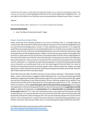 For additional Christianresourcespleasevisitthe linksbelow.
http://www.slideshare.net/ayodeleodugbemi/documents
http://www.slideshare.net/ayodeleodugbemi/presentations
(especially those who oppose our Faith hoping and praying that through our acts, conduct and preaching they respond to the
conviction of the Holy Spirit) and bringing glory and honor to the Lord through all we do (Mathew 5:16 – Let
your light so shine before men, that they may see your good works and glorify your Father in heaven.
Shalom!
1
The real enemy though is Satan – Ephesians 6:12 – For we wrestle not against flesh and blood…
Recommended Reading
1. Love: The Way to Victory by Kenneth E. Hagin
PRAYER – FATHER TEACH US HOW TO PRAY
Prayer serves two very important purposes in our lives as Christians. One, it is through prayer we
communicate withourHeavenlyFatherandsecondlywe exerciseourdivineauthoritydelegatedtousby
our Lord Jesus Christ through prayer. As such, it is very important we pray correctly. It is a subject we
wouldlike toencourage everyone toresearchdeeplybecause itis a tool the enemysooftenusesfor his
purpose.AndIamsure no Christianwoulddeliberatelywanttomisuse hisauthorityinChristJesus rather
we wouldliketouse itforkingdompurposes.Alright,sowhatisthe primarypurpose of thekingdom?Our
Lord told us clearly when He said “go therefore and make disciples of all the nations, baptizing them in
the name of the Father and of the Son and of the Holy Spirit, teaching them to observe all things that I
have commanded you”. Also we know it is the desire of the Lord that none should perishbut all should
come to repentance. It is important we keep these perspectives in mind when praying especially when
we are focused on our warfare given that we do not wrestle against flesh and blood. As a point of
reflection we should ask ourselves if we have prayed in faith, unbelief and/or fear. Ideally, we should
alwayspray in faith.And we know that faith comethby hearingand hearingthe word of God. Nowlet’s
take a look at what we have to say about prayer.
Prayer? But why pray? Well, the bible instructs us to pray without ceasing (1st
Thessalonians 5:16-18).
Okay…Further,everyChristianisengagedinwarfare (Ephesians6:12 –For we donotwrestle againstflesh
andblood,butagainstprincipalities,againstpowers,againstthe rulersof the darknessof thisage,against
spiritual host of wickednessin the heavenly places). And our offensive weaponfor this warfare is the
sword of the spirit (the word of God) which we use through prayer (Ephesians 6: 17-18 – And take the
helmetof salvation,andthe swordofthe Spirit,whichis the word of God;prayingalways withall prayer
andsupplicationinthe Spirit,beingwatchful tothisendwithallperseverance and supplicationforall the
saints).Inaddition,throughprayer,wecommunicate withourHeavenlyFatherwhoprovidesthe answer
to our prayers (Mathew7:7-11- Ask,and it will be giventoyou; seek,andyouwill find;knock,andit will
be openedtoyou.For everyonewhoasksreceives,andhe whoseeksfinds,andtohimwhoknocksitwill
be opened.Orwhatman isthere amongyou who,if hissonasks forbread,will give himastone?Orif he
asks for a fish, will he give him a serpent? If you then being evil, know how to give good gifts to your
children, how much more will your Father who is in heaven give good things to those who asks Him!)
 