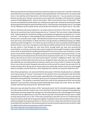 For additional Christianresourcespleasevisitthe linksbelow.
http://www.slideshare.net/ayodeleodugbemi/documents
http://www.slideshare.net/ayodeleodugbemi/presentations
Nowwe knowwhywe shouldprayand whowe expecttoanswerour prayerslet’snow take alookat the
preconditionsforourprayerstobe acceptable andansweredbyGod.Firstandforemost ourprayershave
to be in line with the will of God which is the Word of God (James 4:3 – You ask and do not receive,
because you ask amiss, that you may spend it on your pleasures).Secondly,it should have the required
measure of faith(Mathew8:26 – But He said to them, “Why are you fearful,Oyou of little faith?”Then
He arose andrebukedthe windsandthe sea.Andtherewasagreatcalm.) Andwe knowthatfaithcometh
byhearingandhearingbythe wordof God(Rom10:17).Italsohastobe motivatedbylove(1st
Corinthians
13:1-8). Whatever we do outside of love cannot be the will of God for us for God is love (1st
John 4:8).
Nowan importantandreoccurringtheme inour prayerclosetas Christiansis“the enemy”.While Iagree
that we do sometimes have human beings who are our “enemies” the real enemy is Satan (Ephesians
6:12). Understanding this should help change our perspective and approach to praying for our “human
enemies”. First let’s get an understanding of God’s perspective on human beings who are His enemies.
Romans 5:8-11 providessome insight – But God demonstratesHisown love towardus, in that while we
were still sinners,Christdiedforus.Muchmore then,havingnow beenjustifiedbyHisblood,we shallbe
saved from wrath through Him. For if when we were enemies we were reconciled to God through the
deathof HisSon,much more,havingbeenreconciled,we shall be savedbyHislife.Andnotonlythat,but
we also rejoice in God through our Lord Jesus Christ, through whom we have now received the
reconciliation.Insummary,any humanwho isyet to accept His preciousgiftof salvationmade available
to the whole of mankindbythe sheddingof the bloodof HisSon Jesuson the cross of Calvaryis a sinner
andan enemyof God.However,throughthe scriptureswe seeclearlyGod’slovetosuchhumans.Itisnot
His desire thatanyshouldperishbutall shouldcome torepentance (John3:16-17, 2nd
Peter3:9 amongst
others). We also see our Lord’s instructionconcerning our “enemies” in (Mathew 5:44-45 – But I say to
you, love your enemies, bless those who curse you, do good to those who hate you, and pray for those
who spitefullyuse you and persecute you that you may be sons of your Father in heaven; for He makes
Hissun rise onthe evil andon the good,andsendsrainonthe justand the unjust).See alsoLuke 9:51-56.
Further Proverbs 24:17-18 says do not rejoice when your enemy falls, And do not let your heart be glad
when he stumbles; Lest the Lord see it, and it displease Him, And He turn away His wrath from him.
Given these perspectives, I am convinced that the only prayer a Christian should pray for an unbeliever
even if perceived as an “enemy” is the prayer for the salvation of his soul and prayers that will aid the
accomplishmentof this goal.Anyotherprayerespeciallythose inthe negative inmyview isnota prayer
thatwill be answeredbyGod.If answered,Iguessyoucanconcludewhowouldhaveprovidedthe answer
to such prayers… The question is wouldwe want to be a tool for the advancement of the real enemy’s
objective? I am convinced no Christian would intentionally want to play such a role. Hence, we need to
consider carefully how we pray for the “perceived enemy”.
Now some may ask about the actions of the “perceived enemy” and its intended consequences. Again
let’stake alookat whatthe scripture says.FromIsaiah54:17 we know thatno weaponformedagainstus
shall prosperandeverytongue thatrisesagainstusweshall condemnasthisistheheritageof the servants
of the Lord and our righteousnessisfromHim.We are alsotold inProverbs30:5 that the Lord is a shield
to those who put their trust in Him. If the Lord is protecting us who then can hurt us? Furthermore, we
knowfrom Romans 8:28 that all thingswork together forgood to those wholove God to those who are
calledaccordingto His purpose and James1:2-4 tellsusto count it all joy whenwe fall intovarioustrials
knowingthatthe testingof our faithproducespatience andwe shouldletpatience have itsperfectwork
 