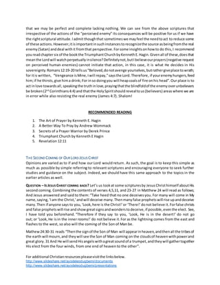 For additional Christianresourcespleasevisitthe linksbelow.
http://www.slideshare.net/ayodeleodugbemi/documents
http://www.slideshare.net/ayodeleodugbemi/presentations
that we may be perfect and complete lacking nothing. We can see from the above scriptures that
irrespective of the actions of the “perceived enemy” its consequences will be positive for us if we have
the rightscriptural attitude.Iadmit thoughthat sometimeswe mayfeel the needtoact to reduce some
of these actions.However,itisimportantinsuchinstancestorecognizethe source asbeingfromthe real
enemy(Satan) anddeal withit fromthat perspective.Forsome insightsonhow to do this,I recommend
youreadchaptersix of the bookthe TriumphantChurchbyKennethE.Hagin.Givenall of these,doesthat
meanthe Lordwill watchperpetuallyinsilence?Definitelynot,butIbelieveourprayers(negative request
on perceived human enemies) cannot initiate that action, in this case, it is what He decides in His
sovereignty.Romans12:19-20 tellsus“Beloved,donotavenge yourselves,butrathergiveplace towrath;
for itis written, “Vengeance isMine,Iwill repay,”saysthe Lord.Therefore, if yourenemyhungers,feed
him;if he thirsts,give hima drink; For inso doingyou will heapcoalsof fire onhis head”.Our place is to
act inlove towardsall,speakingthe truthinlove,prayingthatthe blindfoldof the enemyoverunbelievers
be broken(2nd
Corinthians4:4) and thatthe HolySpiritshouldrevealtous(believers) areaswhere we are
in error while also resisting the real enemy (James 4:7). Shalom!
RECOMMENDED READING
1. The Art of Prayer by Kenneth E. Hagin
2. A Better Way To Pray by Andrew Wommack
3. Secrets of a Prayer Warrior by Derek Prince
4. Triumphant Church by Kenneth E Hagin
5. Revelation 12:11
THE SECOND COMING OF OUR LORD JESUS CHRIST
Opinions are varied as to if and how our Lord would return. As such, the goal is to keep this simple as
much as possible by simple referring to relevant scriptures and encouraging everyone to seek further
studies and guidance on the subject. Indeed,we should have this same approach to the topics in the
earlier articles as well.
QUESTION – IS JESUS CHRIST COMING BACK? Let’s us lookat some scripturesby JesusChristhimself aboutHis
second coming. Combining the contents of verses 4,5,11, and 23-27 in Matthew 24 will read as follows;
And Jesus answered and said to them: “Take heed that no one deceivesyou. For many will come in My
name,saying,‘Iam the Christ,’andwill deceive many.Thenmanyfalse prophetswill rise upanddeceive
many.Then if anyone says to you,‘Look,here is the Christ!’or ‘There!’donot believe it.Forfalse christs
and false prophetswill rise andshowgreatsignsandwonderstodeceive,if possible,eventhe elect. See,
I have told you beforehand. “Therefore if they say to you, ‘Look, He is in the desert!’ do not go
out; or ‘Look, He isin the inner rooms!’ do not believe it.For as the lightning comes from the east and
flashes to the west, so also will the coming of the Son of Man be.
Mathew24:30-31 reads “Thenthe signof the Son of Man will appearinheaven,andthenall the tribesof
the earth will mourn,and theywill see the Son of Man coming on the cloudsof heavenwithpowerand
great glory. 31 And He will sendHisangelswithagreatsoundof a trumpet,andtheywill gathertogether
His elect from the four winds, from one end of heaven to the other”.
 