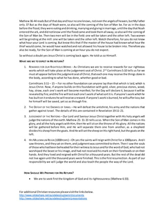 For additional Christianresourcespleasevisitthe linksbelow.
http://www.slideshare.net/ayodeleodugbemi/documents
http://www.slideshare.net/ayodeleodugbemi/presentations
Mathew36-44 readsButof thatdayandhournoone knows, noteventhe angelsof heaven, butMyFather
only. 37 But as the days of Noah were, so also will the coming of the Son of Man be. For as in the days
before the flood,theywere eatinganddrinking,marryingandgivinginmarriage,untilthe daythatNoah
enteredthe ark, anddidnotknowuntil the floodcame andtookthemall away,soalsowill the comingof
the Son of Man be. Then twomen will be in the field: one will be taken and the other left. Twowomen
will be grinding at the mill: one will be taken and the other left. Watch therefore, for you do not know
what hour your Lord is coming. But know this that if the master of the house had knownwhat hour the
thief would come, he would have watchedand not allowed his house to be broken into. Therefore you
also be ready, for the Son of Man is coming at an hour you do not expect.
So without a doubt yes Jesus Christ is coming back again. He told us so Himself.
WHAT ARE WE TO EXPECT IN HIS RETURN?
1. REWARDS FOR OUR RIGHTEOUS WORKS - As Christians we are to receive rewards for our righteous
works which will take place at the judgement seat of Christ. 2nd
Corinthians5:10 tells us for we
mustall appear before the judgmentseatof Christ,thateachone may receive the things done in
the body, according to what he has done, whether good or bad.
Corinthians 3:11 – 15 – For no other foundation can anyone lay than that which is laid, which is
Jesus Christ. Now, if anyone builds on this foundation with gold, silver, precious stones, wood,
hay, straw, each one’s work will become manifest; for the Day will declare it, because it will be
revealedbyfire;andthe fire will testeachone’sworkof whatsortitis.If anyone’sworkwhichhe
has builtonitendureshe willreceive areward.If anyone’sworkisburned,he willsufferloss;but
he himself will be saved, yet so as through fire.
2. THE DEFEAT OF THE ENEMIES OF ISRAEL – He will defeat the antichrist, his army and the nations that
gather against Israel. The details of this are contained in Revelation 19:11-21.
3. JUDGEMENT OF THE NATIONS – Our Lord and Saviour Jesus Christ together with His holy angelswill
judge the nationsof the earth.Mathew 25: 31-33 tellsusso. Whenthe Son of Man comes in His
glory,and all the holy angelswithHim, thenHe will siton the throne of His glory. All the nations
will be gathered before Him, and He will separate them one from another, as a shepherd
divideshissheepfromthe goats. AndHe will setthesheeponHisrighthand,butthe goatsonthe
left.
4. HIS MILLENNIUM REIGN (1000YEARS) –Oh yes the saints will reignwithChrist for a 1000years. And I
saw thrones,and theysat on them, and judgmentwas committed tothem.Then I saw the souls
of those whohadbeenbeheadedfortheirwitnesstoJesusandforthe wordof God,whohadnot
worshiped the beast or his image,and had not received hismark on their foreheads or on their
hands. And they lived and reigned with Christfor athousand years. But the rest of the dead did
not live againuntil the thousandyears were finished.This isthe firstresurrection.Aspart of our
responsibility we will judge the world and also teach the people the way of the Lord.
HOW SHOULD WE PREPARE FOR HIS RETURN?
 We are to seek first the kingdom of God and its righteousness (Mathew 6:33).
 