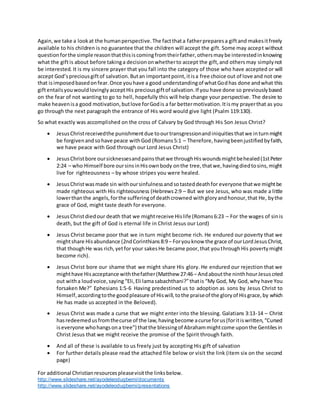 For additional Christianresourcespleasevisitthe linksbelow.
http://www.slideshare.net/ayodeleodugbemi/documents
http://www.slideshare.net/ayodeleodugbemi/presentations
Again,we take a lookat the humanperspective.The factthata fatherpreparesa giftand makesitfreely
available to his children is no guarantee that the children will accept the gift. Some may accept without
questionforthe simple reasonthatthisiscomingfromtheirfather,othersmaybe interestedinknowing
what the giftis about before takinga decisiononwhetherto accept the gift,and othersmay simplynot
be interested. It is my sincere prayer that you fall into the category of those who have accepted or will
accept God’spreciousgiftof salvation.Butan importantpoint,itisa free choice out of love and not one
that isimposedbasedonfear.Once youhave a good understandingof whatGodhas done andwhat this
giftentailsyouwouldlovinglyacceptHis preciousgiftof salvation.If you have done so previouslybased
on the fear of not wanting to go to hell, hopefully this will help change your perspective. The desire to
make heavenisa good motivation,butlove forGodis a far bettermotivation.Itismy prayerthat as you
go through the next paragraph the entrance of His word would give light (Psalm 119:130).
So what exactly was accomplished on the cross of Calvary by God through His Son Jesus Christ?
 JesusChristreceivedthe punishmentdue toourtransgressionandiniquitiesthatwe inturnmight
be forgivenandsohave peace withGod (Romans5:1 – Therefore,havingbeenjustifiedbyfaith,
we have peace with God through our Lord Jesus Christ)
 JesusChristbore oursicknessesandpainsthatwe throughHiswoundsmightbehealed(1stPeter
2:24 – who Himself bore oursinsinHisownbody onthe tree,thatwe,havingdiedtosins,might
live for righteousness – by whose stripes you were healed.
 JesusChristwasmade sin withoursinfulnessandsotasteddeathfor everyone thatwe mightbe
made righteous with His righteousness (Hebrews2:9 – But we see Jesus, who was made a little
lowerthanthe angels,forthe sufferingof deathcrowned withgloryandhonour,that He, bythe
grace of God, might taste death for everyone.
 JesusChristdiedour death that we mightreceive Hislife (Romans6:23 – For the wages of sinis
death, but the gift of God is eternal life in Christ Jesus our Lord)
 Jesus Christ became poor that we in turn might become rich. He endured our poverty that we
mightshare Hisabundance (2ndCorinthians8:9– Foryouknow the grace of ourLordJesusChrist,
that thoughHe was rich,yetfor your sakesHe became poor,that youthroughHis povertymight
become rich).
 Jesus Christ bore our shame that we might share His glory. He endured our rejection that we
mighthave Hisacceptance withthefather(Matthew 27:46– Andaboutthe ninthhourJesuscried
out witha loudvoice,saying “Eli,Eli lamasabachthani?”thatis “My God, My God,why have You
forsaken Me?” Ephesians 1:5-6 Having predestined us to adoption as sons by Jesus Christ to
Himself,accordingtothe goodpleasure of Hiswill,tothe praiseof the gloryof Hisgrace,by which
He has made us accepted in the Beloved).
 Jesus Christ was made a curse that we might enter into the blessing. Galatians 3:13-14 – Christ
hasredeemedusfromthecurse of the law,havingbecome acurse forus(foritiswritten,“Cursed
iseveryone whohangsona tree”) thatthe blessingof Abrahammightcome uponthe Gentilesin
Christ Jesus that we might receive the promise of the Spirit through faith.
 And all of these is available to us freely just by accepting His gift of salvation
 For further details please read the attached file below or visit the link (item six on the second
page)
 