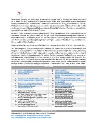 For additional Christianresourcespleasevisitthe linksbelow.
http://www.slideshare.net/ayodeleodugbemi/documents
http://www.slideshare.net/ayodeleodugbemi/presentations
The Divine
Exchange.pdf
My prayer isthat may you at this pointbe eagerto accept God’s giftof salvationand askingwhat shall I
do to accept thisgift? Romans 10:9-10 givesan insight.Itsays “that if you confesswithyour mouththe
Lord Jesusand believe inyourheartthat God has raisedHimfrom the dead,youwill be saved. For with
the heart one believestorighteousness,andwiththe mouthconfessionismade tosalvation.So,backto
our big question,wouldyouacceptGod’spreciousand free giftof salvation?If youansweredyesto this
question please say the following confession.
Heavenly Father,I come to You in the name of Jesus Christ.I believe in my heart that Jesus Christ is the
Sonof God. I believe thatHe diedformysinsandwas raisedfromthe deadaccordingto the scriptures. I
believe thatbecause of His death,burial and resurrection,God’spreciousgiftof salvationisavailable to
me.Therefore,Ireceive andaccept this giftby receivingthe Lord JesusChristas my saviorand I confess
Him as my Lord. Thank You Lord.
Congratulations! And welcome to the family of God. Please attend a bible believing church near you.
This isthe beginningof yourjourneyandwalkwith the Lord. To helpyouin your walkwiththe Lord and
the path to maturityinChristdedicatedstudyof the holybible isuppermost(Psalm1:1-6);furthermore,
please findattached/belowalistof resourcesthat wouldbe useful.Itcontainsrecommendedbooksand
devotionals, list of websites you can visit for various Christian resources, YouTube links to teachings by
pastors amongst others. Above all this, the Lord said in John 14:26 “But the Helper, the Holy Spirit (The
primary teacher for Christians), whomthe Father will send in My name, He will teach you all things and
bringtoyourremembrance all thingsthatIsaidtoyou.Itismyprayerthatthe Lord Himself willteachyou
throughHis HolySpiritandyou enjoyyour journeyasa soldier in the Lord’s army in Jesus name. Amen.
USEFUL LINKS
1. http://www.biblemagazine.com/index.php 2. http://www.awmi.net/
3. http://www.wallbuilders.com/ 4. http://www.derekprince.org/
5. http://www.rhema.org/ 6. http://www.derekprince.org/Articles/1000132017/DPM_U
S/Contact_Us/Divine_Exchange_form/The_Divine_Exch
ange.aspx
7. http://www.youtube.com/watch?v=hErbT1JUNwQ 8. http://www.youtube.com/watch?v=RgXoXJHzB64
9. http://www.youtube.com/watch?v=0IdxMdCbK1Q 10. http://www.youtube.com/watch?feature=player_embedde
d&v=ghyWDrlaTnk
11. http://www.youtube.com/watch?v=aikNbkFdt9A 12. http://www.creationevidence.org/
13. http://www.creationworldview.org/ 14. http://www.morningstarministries.org/
15. http://www.josephprince.org/ 16. http://www.awmi.net/audio/audio-
teachings/#/awm_1070a_first-aidI.mp3
17. http://www.awmi.net/audio/audio-
teachings/#/awm_1001a_panic.mp3
18. http://www.awmi.net/audio/audio-
teachings/#/awm_1030a_sheep.mp3
19. https://www.youtube.com/watch?v=C1fJhsRWP2s&list=
PLvwgUlicDKGoDh5TfqqFwwfNA7TmHFFBo
20. http://www.awmi.net/audio/audio-
teachings/#/awm_1049b_think.mp3
21. http://www.flcbranson.org/listseries.php?xml=rss% 2FMer
cyOverJudgment.xml
22. http://www.marketplaceleaders.org/
23. http://www.awmi.net/audio/audio-
teachings/#/awm_1027a_basics.mp3
24. http://www.awmi.net/audio/audio-
teachings/#/awm_1042a_hypocrites.mp3
25. http://www.awmi.net/audio/audio-
teachings/#/awm_1033a_blessed.mp3
26. http://www.awmi.net/audio/audio-
teachings/#/awm_1077a_new.mp3
RECOMMENDED READINGS
 