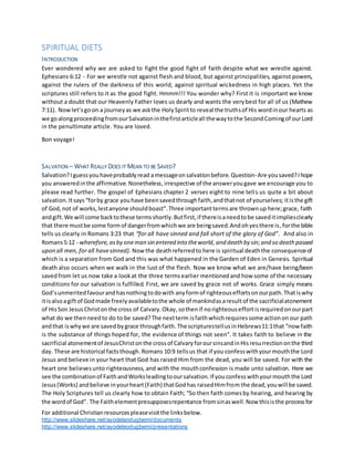 For additional Christianresourcespleasevisitthe linksbelow.
http://www.slideshare.net/ayodeleodugbemi/documents
http://www.slideshare.net/ayodeleodugbemi/presentations
SPIRITUAL DIETS
INTRODUCTION
Ever wondered why we are asked to fight the good fight of faith despite what we wrestle against.
Ephesians 6:12 - For we wrestle not against flesh and blood, but against principalities, against powers,
against the rulers of the darkness of this world, against spiritual wickedness in high places. Yet the
scriptures still refers to it as the good fight. Hmmm!!! You wonder why? First it is important we know
without a doubt that our Heavenly Father loves us dearly and wants the verybest for all of us (Mathew
7:11). Nowlet’sgoon a journeyas we askthe HolySpiritto reveal the truthsof His wordinour hearts as
we goalongproceedingfromourSalvationinthefirstarticleall thewaytothe SecondComingof ourLord
in the penultimate article. You are loved.
Bon voyage!
SALVATION – WHAT REALLY DOES IT MEAN TO BE SAVED?
Salvation?Iguessyouhaveprobablyread amessageonsalvationbefore.Question-Are yousaved?Ihope
you answeredinthe affirmative.Nonetheless,irrespective of the answeryougave we encourage you to
please read further. The gospel of Ephesians chapter 2 verses eight to nine tells us quite a bit about
salvation.Itsays“forby grace youhave beensavedthroughfaith,andthatnot of yourselves; itisthe gift
of God, not of works,lestanyone shouldboast”.Three importanttermsare thrownup here;grace, faith
andgift.We will come backtothese termsshortly.Butfirst, if thereisaneedtobe saveditimpliesclearly
that there mustbe some formof dangerfromwhichwe are beingsaved.Andohyesthere is,forthe bible
tells us clearly in Romans 3:23 that “for all have sinned and fall short of the glory of God”. And also in
Romans5:12 - wherefore,asby oneman sin entered into theworld, and death by sin;and so death passed
upon all men, for all havesinned). Nowthe deathreferredto here is spiritual deaththe consequenceof
which is a separation from God and this was what happened in the Garden of Eden in Genesis. Spiritual
death also occurs when we walk in the lust of the flesh. Now we know what we are/have being/been
savedfrom let us now take a lookat the three termsearlier mentionedand how some of the necessary
conditions for our salvation is fulfilled. First, we are saved by grace not of works. Grace simply means
God’sunmeritedfavourandhasnothingtodowith anyformof righteouseffortsonourpath.Thatiswhy
itisalsoagiftof Godmade freelyavailabletothe whole of mankindasaresultof the sacrificialatonement
of HisSon JesusChristonthe cross of Calvary.Okay,sothenif norighteouseffortisrequiredonourpart
what do we thenneedto do to be saved?The nextterm isfaithwhichrequiressome actionon our path
andthat iswhywe are saved bygrace throughfaith. The scripturestellusinHebrews11:1that “nowfaith
is the substance of things hoped for, the evidence of things not seen”. It takes faith to believe in the
sacrificial atonementof JesusChristonthe crossof CalvaryforoursinsandinHisresurrectiononthe third
day. These are historical factsthough. Romans 10:9 tellsus that if you confesswithyourmouththe Lord
Jesus and believe in your heart that God has raised Him from the dead, you will be saved. For with the
heart one believesunto righteousness, and with the mouthconfession is made unto salvation. Here we
see the combinationof FaithandWorksleadingtooursalvation.If youconfesswithyourmouththe Lord
Jesus(Works) andbelieve inyourheart(Faith) thatGodhas raisedHimfrom the dead,youwill be saved.
The Holy Scriptures tell us clearly how to obtain Faith; “So then faith comesby hearing, and hearing by
the wordof God”. The Faithelementpresupposesrepentance fromsinaswell.Now thisisthe processfor
 