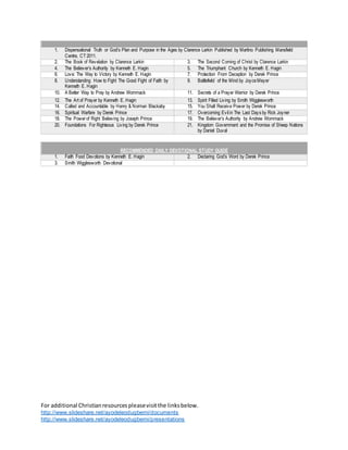 For additional Christianresourcespleasevisitthe linksbelow.
http://www.slideshare.net/ayodeleodugbemi/documents
http://www.slideshare.net/ayodeleodugbemi/presentations
1. Dispensational Truth or God’s Plan and Purpose in the Ages by Clarence Larkin Published by Martino Publishing Mansfield
Centre, CT 2011.
2. The Book of Revelation by Clarence Larkin 3. The Second Coming of Christ by Clarence Larkin
4. The Believer’s Authority by Kenneth E. Hagin 5. The Triumphant Church by Kenneth E. Hagin
6. Love: The Way to Victory by Kenneth E. Hagin 7. Protection From Deception by Derek Prince
8. Understanding How to Fight The Good Fight of Faith by
Kenneth E. Hagin
9. Battlefield of the Mind by JoyceMeyer
10. A Better Way to Pray by Andrew Wommack 11. Secrets of a Prayer Warrior by Derek Prince
12. The Art of Prayer by Kenneth E. Hagin 13. Spirit Filled Living by Smith Wigglesworth
14. Called and Accountable by Henry & Norman Blackaby 15. You Shall Receive Power by Derek Prince
16. Spiritual Warfare by Derek Prince 17. Overcoming Evil in The Last Days by Rick Joyner
18. The Powerof Right Believing by Joseph Prince 19. The Believer’s Authority by Andrew Wommack
20. Foundations For Righteous Living by Derek Prince 21. Kingdom Government and the Promise of Sheep Nations
by Daniel Duval
RECOMMENDED DAILY DEVOTIONAL STUDY GUIDE
1. Faith Food Devotions by Kenneth E. Hagin 2. Declaring God’s Word by Derek Prince
3. Smith Wigglesworth Devotional
 