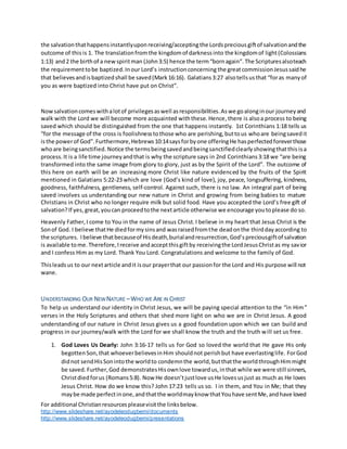 For additional Christianresourcespleasevisitthe linksbelow.
http://www.slideshare.net/ayodeleodugbemi/documents
http://www.slideshare.net/ayodeleodugbemi/presentations
the salvationthathappensinstantlyuponreceiving/acceptingthe Lordspreciousgiftof salvationandthe
outcome of this is 1. The translationfromthe kingdomof darknessinto the kingdomof light(Colossians
1:13) and2 the birthof a newspiritman (John3:5) hence the term“bornagain”. The Scripturesalsoteach
the requirementtobe baptized.Inour Lord’s instructionconcerning the greatcommissionJesussaidhe
that believesandisbaptizedshall be saved(Mark16:16). Galatians3:27 alsotellsusthat “foras manyof
you as were baptized into Christ have put on Christ”.
Nowsalvationcomeswithalotof privilegesaswell asresponsibilities.Aswe goalonginour journeyand
walk with the Lord we will become more acquainted withthese. Hence, there is alsoa process to being
saved which should be distinguished from the one that happens instantly. 1st Corinthians 1:18 tells us
“for the message of the cross is foolishnesstothose who are perishing,buttous whoare beingsavedit
isthe powerof God”.Furthermore,Hebrews10:14saysforbyone offeringHe hasperfectedforeverthose
whoare beingsanctified. Notice the termsbeingsavedandbeingsanctifiedclearlyshowingthatthis isa
process.It is a life time journeyandthat is why the scripture says in 2nd Corinthians3:18 we “are being
transformed into the same image from glory to glory, just as by the Spirit of the Lord”. The outcome of
this here on earth will be an increasing more Christ like nature evidenced by the fruits of the Spirit
mentioned in Galatians 5:22-23 which are love (God’s kind of love), joy, peace, longsuffering, kindness,
goodness, faithfulness, gentleness, self-control. Against such, there is no law. An integral part of being
saved involves us understanding our new nature in Christ and growing from being babies to mature
Christians in Christ who no longer require milk but solid food. Have you accepted the Lord’s free gift of
salvation?If yes,great, youcan proceedtothe nextarticle otherwise we encourage youtoplease do so.
Heavenly Father,I come to You in the name of Jesus Christ.I believe in my heart that Jesus Christ is the
Sonof God. I believe thatHe diedformysinsand wasraisedfromthe deadonthe thirddayaccording to
the scriptures. Ibelieve thatbecauseof Hisdeath,burialandresurrection,God’spreciousgiftof salvation
is available tome.Therefore,Ireceive andacceptthisgiftby receivingthe LordJesusChristas my savior
and I confess Him as my Lord. Thank You Lord. Congratulations and welcome to the family of God.
Thisleadsus to our nextarticle andit isour prayerthat our passionfor the Lord and His purpose will not
wane.
UNDERSTANDING OUR NEWNATURE –WHO WE ARE IN CHRIST
To help us understand our identity in Christ Jesus, we will be paying special attention to the “in Him”
verses in the Holy Scriptures and others that shed more light on who we are in Christ Jesus. A good
understanding of our nature in Christ Jesus gives us a good foundation upon which we can build and
progress in our journey/walk with the Lord for we shall know the truth and the truth will set us free.
1. God Loves Us Dearly: John 3:16-17 tells us for God so loved the world that He gave His only
begottenSon,that whoeverbelievesinHim shouldnot perishbut have everlastinglife. ForGod
didnot sendHisSonintothe worldto condemnthe world,butthatthe worldthroughHimmight
be saved. Further,God demonstratesHisownlove towardus,inthat while we were still sinners,
Christdiedforus (Romans5:8). Now He doesn’tjustlove usHe lovesusjust as much as He loves
Jesus Christ. How do we know this? John 17:23 tells us so. I in them, and You in Me; that they
maybe made perfectinone,andthatthe worldmayknow thatYouhave sentMe,andhave loved
 