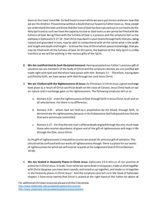 For additional Christianresourcespleasevisitthe linksbelow.
http://www.slideshare.net/ayodeleodugbemi/documents
http://www.slideshare.net/ayodeleodugbemi/presentations
themas You have lovedMe.So God lovedusevenwhile we were yetsinnersandeven nowthat
we are Hischildren.Pleaseknow withoutadoubtthatour heavenlyFatherlovesus. Now,except
we understandthislove andknow thatthe love of God hasbeenpouredoutin ourhearts bythe
HolySpiritand as such we have the capacity to love as God lovesus we cannot be filledwiththe
fullness of God. Being filled with the fullness of God is a process and the scriptures tell us the
pathwayinEphesians3:17-19 - that Christmaydwell inyourheartsthroughfaith;thatyou,being
rooted and grounded in love, may be able to comprehend with all the saints what is the width
and lengthand depthandheight— toknow the love of Christwhich passesknowledge;thatyou
may be filled with all the fullness of God. At this point, the baptism of the Holy Spirit is visibly
manifest as we will be working in the various gifts of the Spirit.
2. We Are Justified And As Such Declared Innocent: Having accepted our Father’s precious gift of
salvation we are members of the body of Christ and the scriptures declare we are justified and
made right with God and therefore have peace with Him. Romans 5:1 - Therefore, having been
justified by faith, we have peace with God through our Lord Jesus Christ.
3. We are Clothed with the Righteousness of Jesus: As Christians in Christ Jesus a great exchange
took place as a result of Christ sacrificial death on the cross of Calvary. JesusChrist took on our
sin nature and in exchange gave us His righteousness. The following scriptures tell us so.
a. Romans3:22 - eventhe righteousnessof God,throughfaithin JesusChrist,toall and on
all who believe. For there is no difference;
b. Romans 3:25 - whom God set forth as a propitiation by His blood, through faith, to
demonstrate Hisrighteousness,because inHisforbearance Godhadpassedoverthe sins
that were previously committed
c. Romans5:17 - Forif bythe one man’soffensedeathreignedthroughthe one,muchmore
those who receive abundance of grace and of the gift of righteousness will reign in life
through the One, Jesus Christ.
So Hisgiftof righteousnessisimputedtousonce we accept His preciousgiftof salvation.This
shouldnotbe confusedwithourworksof righteousnessthough.There isaplace for our works
of righteousnessforwhichwe willreceive rewardsatthe JudgementSeatof Christ(Romans
14:10).
4. We Are Seated in Heavenly Places in Christ Jesus: Ephesians 2:5-6 tells us of our position of
authorityinChristJesus.Itreads“evenwhenwe weredeadintrespasses,made usalivetogether
withChrist (bygrace youhave beensaved), andraised usup together,and made us sittogether
in the heavenly placesin Christ Jesus”. And the scriptures also tell us in the book of Ephesians
chapter 1 from verse twenty that Christ is seated at the right hand of the Father far above all
 