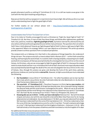 For additional Christianresourcespleasevisitthe linksbelow.
http://www.slideshare.net/ayodeleodugbemi/documents
http://www.slideshare.net/ayodeleodugbemi/presentations
people otherwise it profits us nothing (1st
Corinthians 13: 1-3). It is a skill we master as we grow in the
Lord with the Holy Spirit teaching and guiding us.
Nowwe are familiarwithourweaponsit isnow time tolearnhow tofight.We willdiscussthisinournext
article understanding how to fight the good fight of faith.
For further studies on our armour please visit - http://www.freebiblestudyguides.org/bible-
teachings/armor-of-god.htm
UNDERSTANDING HOW TO FIGHT THE GOOD FIGHT OF FAITH
Paul in his letter to Timothy encouraged him and us Christians to “Fight the Good Fight of Faith” (1st
Timothy 6:11-12). But thou, O man of God, flee these things; and follow after righteousness, godliness,
faith,love,patience,meekness. Fightthe goodfightof faith, layholdon eternal life,whereuntothouart
alsocalled,and hast professedagoodprofessionbefore manywitnesses.The questionsthenare whatis
faith?How is faithobtained?Howdo we fightthe good fightof faith?Is there a right way to fight?Who
is the opponent? What is his strategy? What is our own objective as Christians? This write-up seeksto
provide answers to these questions from a scriptural perspective.
The scripture tells us in Hebrews 11:1 that Faith is the substance of things hoped for, the evidence of
thingsnotseen.The scripture alsotellsus how toobtainfaithinRomans10:17 – sothenfaithcomethby
hearing,andhearingbythe wordof God.Inanutshell,faithishavingcomplete,unwaveringtrustinGod’s
wordwhichencompassesall thatwasaccomplishedbyHisonlybegottenSonJesusChrist onthe crossof
Calvary. As Christians, why are we encouraged to fight the good fight of faith? It is because the enemy
seekstocreate doubtandfearinour mindaboutthe truthof God’swordand mostespeciallyaboutwhat
was accomplishedbyGod through the deathof His one and onlybegottenSonJesusChrist on the cross
of Calvary. Also, through this process we grow and develop the fruits of the spirit (love, patience,
gentleness,kindness etc.)andlayholdon eternal life.However, tofightsuccessfullywe mustunderstand
the following;
 Our foundation in Jesus Christ 1st
Corinthians 3:11 – For other foundation can no man lay than
that islaid,whichisJesusChrist. He isthe Truth(John14:6),He isthe Word (John1:1-5),He isthe
Chief Cornerstone (Ephesians 2:20-21).
 The new birth - 2nd
Corinthians 5:17 – Therefore if anyone isin Christ, he is a new creation; old
thingshave passedaway;behold,all thingshave become new. He isanew spiritbeing,however,
the physical body and the mind remains unchanged at this point. What are we to do with the
physical body andthe mind?Bringitintosubjectiontothe inwardman(ourspirit) 1st
Corinthians
9:27. But how? By the renewing of our minds 1st
Peter 2:2, Philippians 4:8, Joshua 1:8
 Knowingwho we are inChrist – In Him,we have redemptionHebrews9:12 - Notwiththe blood
of goats and calves,but withHis own bloodHe enteredthe Most Holy Place once for all,having
obtainedeternal redemption.See alsoEphesians1:7-8.Well,youmay askredeemedfromwhat?
We have beenredeemedfromthe curse of the law Galatians3:13 - Christhas redeemedusfrom
the curse of the law,havingbecomeacurse forus(foritiswritten,“Cursediseveryonewhohangs
on a tree”). We have beenredeemedfromthe kingdomof darkness – Colossians 1:13-14 – Who
hathdeliveredusfromthe powerof darknessandhathtranslatedusintothe kingdomof hisdear
 