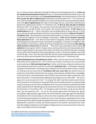 For additional Christianresourcespleasevisitthe linksbelow.
http://www.slideshare.net/ayodeleodugbemi/documents
http://www.slideshare.net/ayodeleodugbemi/presentations
Son: In whom we have redemption through his blood, even the forgiveness of sins. In Him, we
are already blessed(emphasisevery) Ephesians1:3 - Blessedbe the Godand Father of our Lord
JesusChrist,who has blesseduswith everyspiritual blessingin the heavenlyplacesinChrist. In
Him we have the gift of righteousness (freely given not earned) Rom 5:17 – For if by the one
man’soffense deathreignedthroughthe one,muchmore those whoreceiveabundanceof grace
and of the gift of righteousness will reign in life through the one, Jesus Christ. And have also
become the righteousness of God 2nd
Corinthians 5:21. In Him we have the gift of salvation
Ephesians 2:8-9 - For by grace, you have been saved through faith (in Christ), and that not of
yourselves; it is the gift of God, not of works, lest anyone should boast. In Him there is no
condemnation Rom 8:1 – There is therefore now no condemnation to those who are in Christ
Jesus,whodonot walkaccordingto the flesh,butaccordingto the Spirit. InHim we Triumph 2nd
Corinthians 2:14 – Now thanks be to God who alwaysleadsus to triumphinChrist,and through
us diffuses the fragrance of His knowledge in every place. In Him we are Seated in Heavenly
Places Ephesians 2: 5-6 - Even when we were dead in trespasses, made us alive together with
Christ(bygrace youhave beensaved), andraisedusuptogether,andmade ussittogetherinthe
heavenlyplacesinChristJesus. Addto all of these amongstothersnot mentioned the authority
which we have in Christ (Mathew 28:18-20, – Then Jesus came and spoke to them saying “All
authority has been given to Me in heaven and on earth, go therefore and make disciples of all
nations,baptizingtheminthe name of the Fatherand of the Sonand of the Holy Spirit,teaching
themto observe all thingsthatIhave commandedyou;and lo,I am withyoualways,eventothe
end of the age.” Amen. See also Luke 10:19-20). And we would understandwhy the enemy will
work very hard to prevent people from knowing these truths (see 2nd
Corinthians 4:4).
 UnderstandingthatLove isthe pathway to victory– Why islove the waytovictory? Well because
faith works by love Galatians 5:6 – For in Christ Jesus neither circumcision nor uncircumcision
availsanything,but faith working through love.Further as Christians,whateverwe dohas to be
motivatedbylove otherwise,itprofitsusnothing 1st
Corinthians 13:3, - Andthough I bestowall
my goodsto feedthe poor,and thoughI give mybodyto be burned,buthave not love,itprofits
me nothing. And love never fails 1st
Corinthians 13:8 Love never fails. But whether there are
prophecies,theywillfail;whetherthereare tongues,theywillcease;whetherthere isknowledge,
it will vanishaway.Understandingthe nature of God’slove and how to applyit practicallyinour
daily interactions is essential towards fighting the good fight (see also hymn 694 – “Ka wa fi le
segun emi esu Ka sise pelu ife mimo” – to conquer the devil’s spirit we need to work in divine
love), because the enemy(Satan) usespeople (bothreal andimagined andhe can speakthrough
anyone includingusyesChristianssee Mathew 16:23 hence the needto be well kittedChristian
soldiersEphesians6:13-18) althoughwe donotwarafterthe flesh.Itisimportantwe understand
this distinction. 2nd
Corinthians 10:3 – For though we walk in the flesh, we do not war after the
flesh. See also Ephesians 6:12 – For we do not wrestle against flesh and blood, but against
principalities,againstpowers,againstthe rulersof the darknessof thisage,againstspiritualhosts
of wickednessinthe heavenlyplaces.Sothe real enemyirrespective of the mediumusedisSatan.
Our attitude towardspeople mustalwaysbe to act in love towardsall,speakingthe truthinlove
andprayingthatthe lightof the gloriousgospelof Christbe revealed. AsChristianswe are already
fighting from a position of victory, the victory required in this warfare is primarily to win souls
fromthe kingdomof darknesstothe kingdomof lightandwe can onlybe successful inthisaswe
walk in love (God’s kind of love though).
 