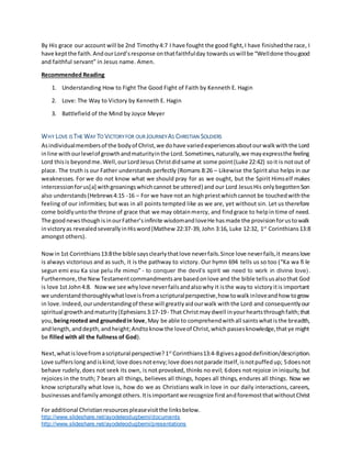 For additional Christianresourcespleasevisitthe linksbelow.
http://www.slideshare.net/ayodeleodugbemi/documents
http://www.slideshare.net/ayodeleodugbemi/presentations
By His grace our account will be 2nd Timothy4:7 I have fought the good fight,I have finishedthe race, I
have keptthe faith.AndourLord’sresponse onthatfaithfulday towardsus will be “Welldone thougood
and faithful servant” in Jesus name. Amen.
Recommended Reading
1. Understanding How to Fight The Good Fight of Faith by Kenneth E. Hagin
2. Love: The Way to Victory by Kenneth E. Hagin
3. Battlefield of the Mind by Joyce Meyer
WHY LOVE IS THE WAY TO VICTORYFOR OUR JOURNEY AS CHRISTIAN SOLDIERS
Asindividualmembersof the bodyof Christ,we dohave variedexperiencesaboutourwalkwiththe Lord
inline withourlevelof growthandmaturityinthe Lord.Sometimes,naturally,we mayexpressthe feeling
Lord thisis beyondme.Well,ourLordJesus Christdidsame at some point(Luke 22:42) soit is notout of
place. The truth is our Father understands perfectly (Romans 8:26 – Likewise the Spiritalso helps in our
weaknesses. For we do not know what we should pray for as we ought, but the Spirit Himself makes
intercessionforus[a] withgroaningswhichcannot be uttered) and our Lord JesusHis onlybegottenSon
also understands(Hebrews4:15 -16 – For we have not an highpriestwhichcannot be touchedwiththe
feeling of our infirmities; but was in all points tempted like as we are, yet without sin. Let us therefore
come boldlyuntothe throne of grace that we may obtainmercy, and findgrace to helpin time of need.
The goodnewsthoughisinourFather’sinfinite wisdomandloveHe hasmade the provisionforustowalk
invictoryas revealedseverallyinHisword(Mathew 22:37-39, John 3:16, Luke 12:32, 1st
Corinthians13:8
amongst others).
Nowin1st Corinthians13:8the bible saysclearlythatlove neverfails.Since love neverfails,it meanslove
is always victorious and as such, it is the pathway to victory. Our hymn 694 tells us so too (“Ka wa fi le
segun emi esu Ka sise pelu ife mimo” - to conquer the devil’s spirit we need to work in divine love).
Furthermore,the NewTestamentcommandmentsare basedonlove and the bible tellsusalsothat God
is love 1st John4:8. Nowwe see whylove neverfailsandalsowhy it isthe wayto victoryitis important
we understandthoroughlywhatloveisfromascripturalperspective,how towalkinloveandhow togrow
in love.Indeed,ourunderstandingof these will greatlyaidourwalk withthe Lord and consequentlyour
spiritual growthandmaturity(Ephesians3:17-19- That Christmaydwell inyourheartsthroughfaith;that
you, beingrooted and groundedin love,May be able to comprehendwithall saintswhatisthe breadth,
andlength,anddepth,andheight;Andtoknow the loveof Christ,whichpassesknowledge,thatye might
be filled with all the fullness of God).
Next,whatislovefromascriptural perspective?1st
Corinthians13:4-8givesagooddefinition/description.
Love sufferslong andiskind;love doesnotenvy;love doesnotparade itself,isnotpuffedup; 5doesnot
behave rudely,does not seek its own, is not provoked, thinks no evil; 6does not rejoice in iniquity, but
rejoices in the truth; 7 bears all things, believes all things, hopes all things, endures all things. Now we
know scripturally what love is, how do we as Christians walk in love in our daily interactions, careers,
businessesandfamilyamongstothers.Itisimportantwe recognize firstandforemostthatwithoutChrist
 