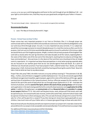 For additional Christianresourcespleasevisitthe linksbelow.
http://www.slideshare.net/ayodeleodugbemi/documents
http://www.slideshare.net/ayodeleodugbemi/presentations
conviction of the Holy Spirit) and bringing glory and honor to the Lord through all we do (Mathew 5:16 – Let
your light so shine before men, that they may see your good works and glorify your Father in heaven.
Shalom!
1
The real enemy though is Satan – Ephesians 6:12 – For we wrestle not against flesh and blood…
Recommended Reading
1. Love: The Way to Victory by Kenneth E. Hagin
PRAYER – FATHER TEACH US HOW TO PRAY
Prayer serves two very important purposes in our lives as Christians. One, it is through prayer we
communicate withourHeavenlyFatherandsecondlywe exerciseourdivineauthoritydelegatedtousby
our Lord Jesus Christ through prayer. As such, it is very important we pray correctly. It is a subject we
wouldlike toencourage everyone toresearchdeeplybecause itis a tool the enemysooftenusesfor his
purpose.AndIamsure no Christianwoulddeliberatelywanttomisuse hisauthorityinChristJesus rather
we wouldliketouse itforkingdompurposes.Alright,sowhatisthe primarypurpose of thekingdom?Our
Lord told us clearly when He said “go therefore and make disciples of all the nations, baptizing them in
the name of the Father and of the Son and of the Holy Spirit, teaching them to observe all things that I
have commanded you”. Also we know it is the desire of the Lord that none should perishbut all should
come to repentance. It is important we keep these perspectives in mind when praying especially when
we are focused on our warfare given that we do not wrestle against flesh and blood. As a point of
reflection we should ask ourselves if we have prayed in faith, unbelief and/or fear. Ideally, we should
alwayspray in faith.And we know that faith comethby hearingand hearingthe word of God. Nowlet’s
take a look at what we have to say about prayer.
Prayer? But why pray? Well, the bible instructs us to pray without ceasing (1st
Thessalonians 5:16-18).
Okay…Further,everyChristianisengagedinwarfare (Ephesians6:12 –For we donotwrestle againstflesh
andblood,butagainstprincipalities,againstpowers,againstthe rulersof the darknessof thisage,against
spiritual host of wickednessin the heavenly places). And our offensive weaponfor this warfare is the
sword of the spirit (the word of God) which we use through prayer (Ephesians 6: 17-18 – And take the
helmetof salvation,andthe swordofthe Spirit,whichis the word of God;prayingalways withall prayer
andsupplicationinthe Spirit,beingwatchful tothisendwithallperseverance and supplicationforall the
saints).Inaddition,throughprayer,wecommunicate withourHeavenlyFatherwhoprovidesthe answer
to our prayers (Mathew7:7-11- Ask,and it will be giventoyou; seek,andyouwill find;knock,andit will
be openedtoyou.For everyonewhoasksreceives,andhe whoseeksfinds,andtohimwhoknocksitwill
be opened.Orwhatman isthere amongyou who,if hissonasks forbread,will give himastone?Orif he
asks for a fish, will he give him a serpent? If you then being evil, know how to give good gifts to your
children, how much more will your Father who is in heaven give good things to those who asks Him!)
Nowwe knowwhywe shouldprayand whowe expecttoanswerour prayerslet’snow take alookat the
preconditionsforourprayerstobe acceptable andansweredbyGod.Firstandforemostourprayershave
 