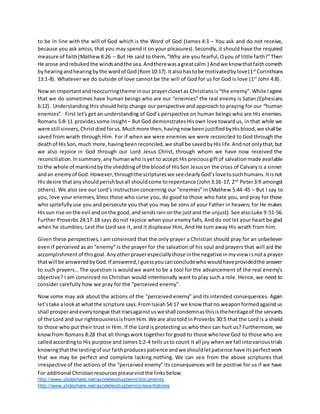 For additional Christianresourcespleasevisitthe linksbelow.
http://www.slideshare.net/ayodeleodugbemi/documents
http://www.slideshare.net/ayodeleodugbemi/presentations
to be in line with the will of God which is the Word of God (James 4:3 – You ask and do not receive,
because you ask amiss, that you may spend it on your pleasures).Secondly,it should have the required
measure of faith(Mathew8:26 – But He said to them, “Why are you fearful,Oyou of little faith?”Then
He arose andrebukedthe windsandthe sea.Andtherewasagreatcalm.) Andwe knowthatfaithcometh
byhearingandhearingbythe wordof God(Rom10:17).Italsohastobe motivatedbylove(1st
Corinthians
13:1-8). Whatever we do outside of love cannot be the will of God for us for God is love (1st
John 4:8).
Nowan importantandreoccurringtheme inour prayerclosetas Christiansis“the enemy”.While Iagree
that we do sometimes have human beings who are our “enemies” the real enemy is Satan (Ephesians
6:12). Understanding this should help change our perspective and approach to praying for our “human
enemies”. First let’s get an understanding of God’s perspective on human beings who are His enemies.
Romans 5:8-11 providessome insight – But God demonstratesHisown love towardus, in that while we
were still sinners,Christdiedforus.Muchmore then,havingnow beenjustifiedbyHisblood,we shallbe
saved from wrath through Him. For if when we were enemies we were reconciled to God through the
deathof HisSon,much more,havingbeenreconciled,we shall be savedbyHislife.Andnotonlythat,but
we also rejoice in God through our Lord Jesus Christ, through whom we have now received the
reconciliation.Insummary,any humanwho isyet to accept His preciousgiftof salvationmade available
to the whole of mankindbythe sheddingof the bloodof HisSon Jesuson the cross of Calvaryis a sinner
andan enemyof God.However,throughthe scriptureswe seeclearlyGod’slovetosuchhumans.Itisnot
His desire thatanyshouldperishbutall shouldcome torepentance (John3:16-17, 2nd
Peter3:9 amongst
others). We also see our Lord’s instructionconcerning our “enemies” in (Mathew 5:44-45 – But I say to
you, love your enemies, bless those who curse you, do good to those who hate you, and pray for those
who spitefullyuse you and persecute you that you may be sons of your Father in heaven; for He makes
Hissun rise onthe evil andonthe good,andsendsrainonthe justand the unjust).See alsoLuke 9:51-56.
Further Proverbs 24:17-18 says do not rejoice when your enemy falls, And do not let your heart be glad
when he stumbles; Lest the Lord see it, and it displease Him, And He turn away His wrath from him.
Given these perspectives, I am convinced that the only prayer a Christian should pray for an unbeliever
even if perceived as an “enemy” is the prayer for the salvation of his soul and prayers that will aid the
accomplishmentof thisgoal.Anyotherprayerespeciallythose inthe negative inmyview isnota prayer
thatwill be answeredbyGod.If answered,Iguessyoucanconcludewhowouldhaveprovidedthe answer
to such prayers… The question is wouldwe want to be a tool for the advancement of the real enemy’s
objective? I am convinced no Christian would intentionally want to play such a role. Hence, we need to
consider carefully how we pray for the “perceived enemy”.
Now some may ask about the actions of the “perceived enemy” and its intended consequences. Again
let’stake alookat whatthe scripture says.FromIsaiah54:17 we know thatno weaponformedagainstus
shall prosperandeverytongue thatrisesagainstusweshall condemnasthisistheheritageof the servants
of the Lord and our righteousnessisfromHim.We are alsotold inProverbs 30:5 that the Lord is a shield
to those who put their trust in Him. If the Lord is protecting us who then can hurt us? Furthermore, we
knowfrom Romans 8:28 that all thingswork togetherforgood to those wholove God to those who are
calledaccordingto His purpose and James1:2-4 tellsusto count it all joy whenwe fall intovarioustrials
knowingthatthe testingof our faithproducespatience andwe shouldletpatience have itsperfectwork
that we may be perfect and complete lacking nothing. We can see from the above scriptures that
irrespective of the actions of the “perceived enemy” its consequences will be positive for us if we have
 
