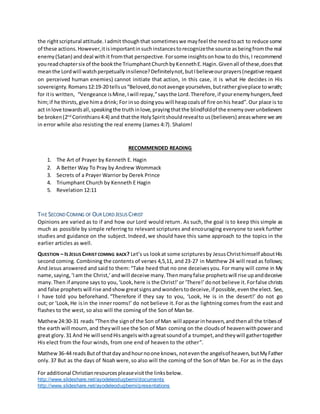 For additional Christianresourcespleasevisitthe linksbelow.
http://www.slideshare.net/ayodeleodugbemi/documents
http://www.slideshare.net/ayodeleodugbemi/presentations
the rightscriptural attitude.Iadmit thoughthat sometimeswe mayfeel the needtoact to reduce some
of these actions.However,itisimportantinsuchinstancestorecognizethe source asbeingfromthe real
enemy(Satan) anddeal withit fromthat perspective.Forsome insightsonhow to do this,I recommend
youreadchaptersix of the bookthe TriumphantChurchbyKennethE.Hagin.Givenall of these,doesthat
meanthe Lordwill watchperpetuallyinsilence?Definitelynot,butIbelieveourprayers(negative request
on perceived human enemies) cannot initiate that action, in this case, it is what He decides in His
sovereignty.Romans12:19-20 tellsus“Beloved,donotavenge yourselves,butrathergiveplace towrath;
for itis written, “Vengeance isMine,Iwill repay,”saysthe Lord.Therefore,if yourenemyhungers,feed
him;if he thirsts,give hima drink; For inso doingyou will heapcoalsof fire onhis head”.Our place is to
act inlove towardsall,speakingthe truthinlove,prayingthatthe blindfoldof the enemyoverunbelievers
be broken(2nd
Corinthians4:4) and thatthe HolySpiritshouldrevealto us(believers) areaswhere we are
in error while also resisting the real enemy (James 4:7). Shalom!
RECOMMENDED READING
1. The Art of Prayer by Kenneth E. Hagin
2. A Better Way To Pray by Andrew Wommack
3. Secrets of a Prayer Warrior by Derek Prince
4. Triumphant Church by Kenneth E Hagin
5. Revelation 12:11
THE SECOND COMING OF OUR LORD JESUS CHRIST
Opinions are varied as to if and how our Lord would return. As such, the goal is to keep this simple as
much as possible by simple referring to relevant scriptures and encouraging everyone to seek further
studies and guidance on the subject. Indeed,we should have this same approach to the topics in the
earlier articles as well.
QUESTION – IS JESUS CHRIST COMING BACK? Let’s us lookat some scripturesby JesusChristhimself aboutHis
second coming. Combining the contents of verses 4,5,11, and 23-27 in Matthew 24 will read as follows;
And Jesus answered and said to them: “Take heed that no one deceivesyou. For many will come in My
name,saying,‘Iam the Christ,’andwill deceive many.Thenmanyfalse prophetswill rise upanddeceive
many.Then if anyone says to you,‘Look,here is the Christ!’or ‘There!’donot believe it.Forfalse christs
and false prophetswill rise andshowgreatsignsandwonderstodeceive,if possible,eventhe elect. See,
I have told you beforehand. “Therefore if they say to you, ‘Look, He is in the desert!’ do not go
out; or ‘Look, He isin the inner rooms!’ do not believe it.For as the lightning comes from the east and
flashes to the west, so also will the coming of the Son of Man be.
Mathew24:30-31 reads “Thenthe signof the Son of Man will appearinheaven,andthenall the tribesof
the earth will mourn,and theywill see the Son of Man coming on the cloudsof heavenwithpowerand
great glory. 31 And He will sendHisangelswithagreatsoundof a trumpet,andtheywill gathertogether
His elect from the four winds, from one end of heaven to the other”.
Mathew36-44 readsButof thatdayandhournoone knows, noteventhe angelsof heaven, butMyFather
only. 37 But as the days of Noah were, so also will the coming of the Son of Man be. For as in the days
 