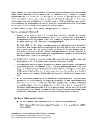 For additional Christianresourcespleasevisitthe linksbelow.
http://www.slideshare.net/ayodeleodugbemi/documents
http://www.slideshare.net/ayodeleodugbemi/presentations
before the flood,theywere eatinganddrinking,marryingandgivinginmarriage, untilthe daythatNoah
enteredthe ark, anddidnotknowuntil the floodcame andtookthemall away,soalsowill the comingof
the Son of Man be. Then twomen will be in the field: one will be taken and the other left. Twowomen
will be grinding at the mill: one will be taken and the other left. Watch therefore, for you do not know
what hour your Lord is coming. But know this that if the master of the house had knownwhat hour the
thief would come, he would have watchedand not allowed his house to be broken into. Therefore you
also be ready, for the Son of Man is coming at an hour you do not expect.
So without a doubt yes Jesus Christ is coming back again. He told us so Himself.
WHAT ARE WE TO EXPECT IN HIS RETURN?
1. REWARDS FOR OUR RIGHTEOUS WORKS - As Christians we are to receive rewards for our righteous
works which will take place at the judgement seat of Christ. 2nd
Corinthians5:10 tells us for we
mustall appear before the judgmentseatof Christ,thateachone may receive the things done in
the body, according to what he has done, whether good or bad.
Corinthians 3:11 – 15 – For no other foundation can anyone lay than that which is laid, which is
Jesus Christ. Now, if anyone builds on this foundation with gold, silver, precious stones, wood,
hay, straw, each one’s work will become manifest; for the Day will declare it, because it will be
revealedbyfire;andthe fire will testeachone’sworkof whatsortitis.If anyone’sworkwhichhe
has builtonitendureshe willreceive areward.If anyone’sworkisburned,he willsufferloss;but
he himself will be saved, yet so as through fire.
2. THE DEFEAT OF THE ENEMIES OF ISRAEL – He will defeat the antichrist, his army and the nations that
gather against Israel. The details of this are contained in Revelation 19:11-21.
3. JUDGEMENT OF THE NATIONS – Our Lord and Saviour Jesus Christ together with His holy angelswill
judge the nationsof the earth.Mathew 25: 31-33 tellsusso. Whenthe Son of Man comes in His
glory,and all the holy angelswithHim, thenHe will siton the throne of His glory. All the nations
will be gathered before Him, and He will separate them one from another, as a shepherd
divideshissheepfromthe goats. AndHe will setthesheeponHisrighthand,butthe goatsonthe
left.
4. HIS MILLENNIUM REIGN (1000YEARS) –Oh yes the saints will reignwithChrist for a 1000years. And I
saw thrones,and theysat on them, and judgmentwas committedtothem.Then I saw the souls
of those whohadbeenbeheadedfortheirwitnesstoJesusandforthe wordof God,whohadnot
worshiped the beast or his image,and had not received hismark on their foreheads or on their
hands. And they lived and reigned with Christfor athousand years. But the rest of the dead did
not live againuntil the thousandyears were finished.This isthe firstresurrection.Aspart of our
responsibility we will judge the world and also teach the people the way of the Lord.
HOW SHOULD WE PREPARE FOR HIS RETURN?
 We are to seek first the kingdom of God and its righteousness (Mathew 6:33).
 Make disciples of all nations and propagate the good news of the gospel (Mathew 28:19,
Romans 10:15).
 