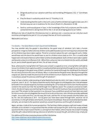 For additional Christianresourcespleasevisitthe linksbelow.
http://www.slideshare.net/ayodeleodugbemi/documents
http://www.slideshare.net/ayodeleodugbemi/presentations
 Diligently work out our salvation with fear and trembling (Philippians 2:12, 1st
Corinthians
10:12)
 Pray for those in authority and all men (1st
Timothy 2:1-3)
 Understandingthatthe earth isthe Lord’s and as faithful childrenwe oughttotake care of it
the best way we can in readiness for His return (Psalm 4:1, Revelation 11:18)
 Seek to continuously grow in love, in the knowledge of the holy scriptures and the truths
contained therein, being more Christ-like in all we do bringing glory to our Father.
Without any iota of doubt the Christian journey is a glorious one, a journey we can only but count
ourselves privileged to be part of. It is our prayer that we all finish successfully.
Maranatha Lord Jesus.
THE GOSPEL – THE GOOD NEWS OF GOD’S SALVATION FOR MANKIND
You may wonder why the gospel is described as the good news of salvation. Let’s take a human
perspective.Imagineafatherwhohas childrenandsuddenlywakesupone morningonlytodiscoverthat
all his children have been taken captive. Think for a moment about the pain and anguish such a father
would have and the desire he would have to see his children return back to him. This is exactly what
happenedinthe bookof GenesiswhenAdamandEve disobeyedGod.God’schildrenwere takencaptive
andbecame aslave tosin(Romans5:12 - Wherefore,asbyone mansinenteredintothe world,anddeath
by sin; and so death passed upon all men, for all have sinned)
Now, what would a loving father do? Guess your answer is as good as mine; a loving father will seek to
rescue hischildrenfromcaptivityandthisisexactlywhatGodaccomplishedthroughHissonJesusChrist.
Hence,the gospel isthe good newsof God’s salvationformankindthroughthe sheddingof the bloodof
His son JesusChriston the cross of Calvary.Why is it describedasthe good news?Because throughthat
singularact, God has made the provisionforall Hischildrentoreturn back to Him.The bigquestionthen
is would you accept His precious and free gift of salvation?
Now, to have a better understanding of what God did and why He did it, let’s take a look at a popular
scripture.John3: 16-17 - For Godso lovedthe world,thathe gave hisonlybegottenSon,thatwhosoever
believethinhimshouldnotperish,buthave everlastinglife.17 For God sentnothisSonintothe worldto
condemn the world; but that the world through him might be saved. This scripture summarises God’s
intent,Hisdesire togive youeverlastinglife andtosave the world.Couldyouhave accomplishedthison
your own?The answerto that questionisno,because if you couldthere wouldnot have beenanyneed
forHimtosendusHisonlybegottenSonJesusChristtodie onthecross.John14:6alsoprovidesadditional
insight- Jesussaithunto him,I am the way,the truth, and the life:no man comethunto the Father,but
by me. See also Ephesians 2: 8-9 - For by grace you have been saved through faith, and that not of
yourselves;itisthe giftof God,notof works,lestanyone shouldboast.Now we knowwhatGodhasdone
and why; we are back to the question would you accept His precious and free gift of salvation?
Again,we take a lookat the humanperspective.The factthata fatherpreparesa giftand makesitfreely
available to his children is no guarantee that the children will accept the gift. Some may accept without
questionforthe simple reasonthatthisiscomingfromtheirfather,othersmaybe interestedinknowing
what the giftis about before takinga decisiononwhetherto accept the gift,and othersmay simplynot
 