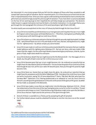 For additional Christianresourcespleasevisitthe linksbelow.
http://www.slideshare.net/ayodeleodugbemi/documents
http://www.slideshare.net/ayodeleodugbemi/presentations
be interested. It is my sincere prayer that you fall into the category of those who have accepted or will
accept God’spreciousgift of salvation.Butan importantpoint,itisa free choice out of love and not one
that isimposedbasedonfear.Once youhave a good understandingof whatGodhas done andwhat this
giftentailsyouwouldlovinglyacceptHis preciousgiftof salvation.If you have done so previouslybased
on the fear of not wanting to go to hell, hopefully this will help change your perspective. The desire to
make heavenisa good motivation,butlove forGodis a far bettermotivation.Itismy prayerthat as you
go through the next paragraph the entrance of His word would give light (Psalm 119:130).
So what exactly was accomplished on the cross of Calvary by God through His Son Jesus Christ?
 JesusChristreceivedthe punishmentdue toourtransgressionandiniquitiesthatwe inturnmight
be forgivenandsohave peace withGod (Romans5:1 – Therefore,havingbeenjustifiedbyfaith,
we have peace with God through our Lord Jesus Christ)
 JesusChristbore oursicknessesandpainsthatwe throughHiswoundsmightbehealed(1stPeter
2:24 – who Himself bore oursinsinHisownbody onthe tree,thatwe,havingdiedtosins,might
live for righteousness – by whose stripes you were healed.
 JesusChristwasmade sin withoursinfulnessandsotasteddeathfor everyone thatwe mightbe
made righteous with His righteousness (Hebrews2:9 – But we see Jesus, who was made a little
lowerthanthe angels,forthe sufferingof deathcrownedwithgloryandhonour,that He, bythe
grace of God, might taste death for everyone.
 JesusChristdiedour death that we mightreceive Hislife (Romans6:23 – For the wages of sinis
death, but the gift of God is eternal life in Christ Jesus our Lord)
 Jesus Christ became poor that we in turn might become rich. He endured our poverty that we
mightshare Hisabundance (2ndCorinthians8:9– Foryouknow the grace of ourLordJesusChrist,
that thoughHe was rich,yetfor your sakesHe became poor,that youthroughHis povertymight
become rich).
 Jesus Christ bore our shame that we might share His glory. He endured our rejection that we
mighthave Hisacceptance withthefather(Matthew 27:46– Andaboutthe ninthhourJesuscried
out witha loudvoice,saying“Eli,Eli lamasabachthani?”thatis “My God, My God,why have You
forsaken Me?” Ephesians 1:5-6 Having predestined us to adoption as sons by Jesus Christ to
Himself,accordingtothe goodpleasure of Hiswill,tothe praiseof the gloryof Hisgrace,bywhich
He has made us accepted in the Beloved).
 Jesus Christ was made a curse that we might enter into the blessing. Galatians 3:13-14 – Christ
hasredeemedusfromthecurse of the law,havingbecome acurse forus(foritiswritten,“Cursed
iseveryone whohangsona tree”) thatthe blessingof Abrahammightcome uponthe Gentilesin
Christ Jesus that we might receive the promise of the Spirit through faith.
 And all of these is available to us freely just by accepting His gift of salvation
 For further details please read the attached file below or visit the link (item six on the second
page)
The Divine
Exchange.pdf
 