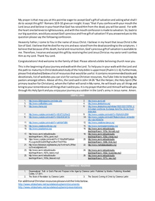 For additional Christianresourcespleasevisitthe linksbelow.
http://www.slideshare.net/ayodeleodugbemi/documents
http://www.slideshare.net/ayodeleodugbemi/presentations
My prayer isthat may you at this pointbe eagerto accept God’s giftof salvationand askingwhat shall I
do to accept thisgift? Romans 10:9-10 givesan insight.Itsays “that if you confesswithyour mouththe
Lord Jesus and believe inyourheartthat God has raisedHimfrom the dead,youwill be saved. For with
the heart one believestorighteousness,andwiththe mouthconfessionismade tosalvation.So,backto
our big question,wouldyouacceptGod’spreciousand free giftof salvation?If youansweredyesto this
question please say the following confession.
Heavenly Father,I come to You in the name of Jesus Christ.I believe in my heart that Jesus Christ is the
Sonof God. I believe thatHe diedformysinsandwas raisedfromthe deadaccordingto the scriptures. I
believe thatbecause of His death,burial and resurrection,God’spreciousgiftof salvationisavailable to
me.Therefore,Ireceive andaccept this giftby receivingthe Lord JesusChristas my saviorand I confess
Him as my Lord. Thank You Lord.
Congratulations! And welcome to the family of God. Please attend a bible believing church near you.
This isthe beginningof yourjourneyandwalkwith the Lord. To helpyouin your walkwiththe Lord and
the path to maturityinChristdedicatedstudyof the holybible isuppermost(Psalm1:1-6);furthermore,
please findattached/belowalistof resourcesthat wouldbe useful.Itcontainsrecommendedbooksand
devotionals, list of websites you can visit for various Christian resources, YouTube links to teachings by
pastors amongst others. Above all this, the Lord said in John 14:26 “But the Helper, the Holy Spirit (The
primary teacher for Christians), whomthe Father will send in My name, He will teach you all things and
bringtoyourremembrance all thingsthatIsaidtoyou.Itismyprayerthatthe Lord Himself willteachyou
throughHis HolySpiritandyou enjoyyourjourneyasa soldier in the Lord’s army in Jesus name. Amen.
USEFUL LINKS
1. http://www.biblemagazine.com/index.php 2. http://www.awmi.net/
3. http://www.wallbuilders.com/ 4. http://www.derekprince.org/
5. http://www.rhema.org/ 6. http://www.derekprince.org/Articles/1000132017/DPM_U
S/Contact_Us/Divine_Exchange_form/The_Divine_Exch
ange.aspx
7. http://www.youtube.com/watch?v=hErbT1JUNwQ 8. http://www.youtube.com/watch?v=RgXoXJHzB64
9. http://www.youtube.com/watch?v=0IdxMdCbK1Q 10. http://www.youtube.com/watch?feature=player_embedde
d&v=ghyWDrlaTnk
11. http://www.youtube.com/watch?v=aikNbkFdt9A 12. http://www.creationevidence.org/
13. http://www.creationworldview.org/ 14. http://www.morningstarministries.org/
15. http://www.josephprince.org/ 16. http://www.awmi.net/audio/audio-
teachings/#/awm_1070a_first-aidI.mp3
17. http://www.awmi.net/audio/audio-
teachings/#/awm_1001a_panic.mp3
18. http://www.awmi.net/audio/audio-
teachings/#/awm_1030a_sheep.mp3
19. https://www.youtube.com/watch?v=C1fJhsRWP2s&list=
PLvwgUlicDKGoDh5TfqqFwwfNA7TmHFFBo
20. http://www.awmi.net/audio/audio-
teachings/#/awm_1049b_think.mp3
21. http://www.flcbranson.org/listseries.php?xml=rss% 2FMer
cyOverJudgment.xml
22. http://www.marketplaceleaders.org/
23. http://www.awmi.net/audio/audio-
teachings/#/awm_1027a_basics.mp3
24. http://www.awmi.net/audio/audio-
teachings/#/awm_1042a_hypocrites.mp3
25. http://www.awmi.net/audio/audio-
teachings/#/awm_1033a_blessed.mp3
26. http://www.awmi.net/audio/audio-
teachings/#/awm_1077a_new.mp3
RECOMMENDED READINGS
1. Dispensational Truth or God’s Plan and Purpose in the Ages by Clarence Larkin Published by Martino Publishing Mansfield
Centre, CT 2011.
2. The Book of Revelation by Clarence Larkin 3. The Second Coming of Christ by Clarence Larkin
 