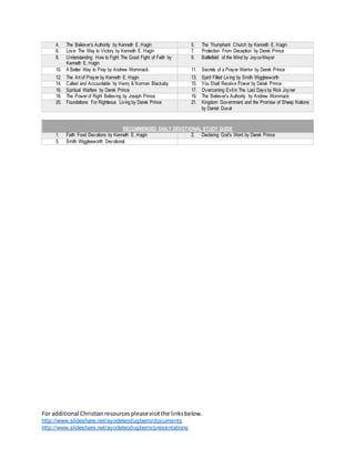 For additional Christianresourcespleasevisitthe linksbelow.
http://www.slideshare.net/ayodeleodugbemi/documents
http://www.slideshare.net/ayodeleodugbemi/presentations
4. The Believer’s Authority by Kenneth E. Hagin 5. The Triumphant Church by Kenneth E. Hagin
6. Love: The Way to Victory by Kenneth E. Hagin 7. Protection From Deception by Derek Prince
8. Understanding How to Fight The Good Fight of Faith by
Kenneth E. Hagin
9. Battlefield of the Mind by JoyceMeyer
10. A Better Way to Pray by Andrew Wommack 11. Secrets of a Prayer Warrior by Derek Prince
12. The Art of Prayer by Kenneth E. Hagin 13. Spirit Filled Living by Smith Wigglesworth
14. Called and Accountable by Henry & Norman Blackaby 15. You Shall Receive Power by Derek Prince
16. Spiritual Warfare by Derek Prince 17. Overcoming Evil in The Last Days by Rick Joyner
18. The Powerof Right Believing by Joseph Prince 19. The Believer’s Authority by Andrew Wommack
20. Foundations For Righteous Living by Derek Prince 21. Kingdom Government and the Promise of Sheep Nations
by Daniel Duval
RECOMMENDED DAILY DEVOTIONAL STUDY GUIDE
1. Faith Food Devotions by Kenneth E. Hagin 2. Declaring God’s Word by Derek Prince
3. Smith Wigglesworth Devotional
 