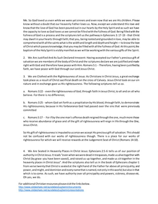 For additional Christianresourcespleasevisitthe linksbelow.
http://www.slideshare.net/ayodeleodugbemi/documents
http://www.slideshare.net/ayodeleodugbemi/presentations
Me. So God loved us even while we were yetsinners and even now that we are His children. Please
know without a doubt that our heavenly Father loves us. Now,except we understand this love and
knowthat the love of God has beenpouredoutin our hearts by the Holy Spiritand as such we have
the capacity to love asGod lovesuswe cannot be filledwiththe fullnessof God.Beingfilledwiththe
fullnessof God isa process and the scripturestell us the pathwayin Ephesians 3: 17-19 - that Christ
may dwell inyourhearts throughfaith;that you, beingrootedand groundedinlove,maybe able to
comprehendwithallthe saintswhatisthe widthandlengthanddepthandheight—toknow the love
of Christwhichpassesknowledge;thatyoumaybe filledwithallthe fullnessof God.Atthispoint,the
baptismof the HolySpiritisvisiblymanifestaswe will be workingwiththe variousgiftsof the Spirit.
2. We Are Justified And As Such Declared Innocent: Having accepted our Father’s precious gift of
salvationwe are membersof the bodyof Christand the scripturesdeclare we are justifiedandmade
right withGod and therefore have peace withHim.Romans5:1 - Therefore,havingbeenjustifiedby
faith, we have peace with God through our Lord Jesus Christ.
3. We are Clothed with the Righteousness of Jesus: As Christians in Christ Jesus, a great exchange
took place as a result of Christ sacrificial death on the cross of Calvary. Jesus Christ took on our sin
nature and in exchange gave us His righteousness. The following scriptures tell us so.
a. Romans 3:22 - eventhe righteousnessof God,through faith inJesusChrist,to all and on all who
believe. For there is no difference;
b. Romans 3:25 - whom God set forthas a propitiationbyHisblood,throughfaith,to demonstrate
His righteousness, because in His forbearance God had passed over the sins that were previously
committed
c. Romans5:17 - For if by the one man’soffense deathreignedthroughthe one,muchmore those
who receive abundance of grace and of the gift of righteousness will reign in life through the One,
Jesus Christ.
So Hisgiftof righteousnessisimputedtousonce we accept Hispreciousgiftof salvation.Thisshould
not be confused with our works of righteousness though. There is a place for our works of
righteousness for which we will receive rewards at the Judgement Seat of Christ (Romans 14:10).
4. We Are Seated in Heavenly Places in Christ Jesus: Ephesians 2:5-6 tells us of our position of
authorityinChristJesus.Itreads“evenwhenweweredeadintrespasses,made usalivetogetherwith
Christ (by grace you have been saved), and raised us up together, and made us sit together in the
heavenly places in Christ Jesus”. And the scriptures also tell us in the book of Ephesians chapter 1
from verse twentythat Christis seatedat the righthand of the Father far above all principality,and
power,andmight,anddominionandeverynamethatisnamed,notonlyinthisworld,butalsointhat
which is to come. As such, we have authority over all principality and powers, sickness, disease etc.
Oh yes, we do.
 