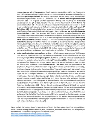 For additional Christianresourcespleasevisitthe linksbelow.
http://www.slideshare.net/ayodeleodugbemi/documents
http://www.slideshare.net/ayodeleodugbemi/presentations
Him we have the gift of righteousness (freely given not earned) Rom 5:17 – For if by the one
man’soffense deathreignedthroughthe one,muchmore those whoreceiveabundanceof grace
and of the gift of righteousness will reign in life through the one, Jesus Christ. And have also
become the righteousness of God 2nd
Corinthians 5:21. In Him we have the gift of salvation
Ephesians 2:8-9 - For by grace, you have been saved through faith (in Christ), and that not of
yourselves; it is the gift of God, not of works, lest anyone should boast. In Him there is no
condemnation Rom 8:1 – There is therefore now no condemnation to those who are in Christ
Jesus,whodonot walkaccordingto the flesh,butaccordingto the Spirit. InHim we Triumph 2nd
Corinthians 2:14 – Now thanks be to God who alwaysleadsus to triumphinChrist,and through
us diffuses the fragrance of His knowledge in every place. In Him we are Seated in Heavenly
Places Ephesians 2: 5-6 - Even when we were dead in trespasses, made us alive together with
Christ(bygrace youhave beensaved),andraisedusuptogether,andmade ussittogetherinthe
heavenlyplacesinChristJesus. Addto all of these amongstothersnot mentioned the authority
which we have in Christ (Mathew 28:18-20, – Then Jesus came and spoke to them saying “All
authority has been given to Me in heaven and on earth, go therefore and make disciples of all
nations,baptizingtheminthe name of the Fatherand of the Sonand of the Holy Spirit,teaching
themto observe all thingsthatIhave commandedyou;and lo,I am withyoualways,eventothe
end of the age.” Amen. See also Luke 10:19-20). And we would understandwhy the enemy will
work very hard to prevent people from knowing these truths (see 2nd
Corinthians 4:4).
 UnderstandingthatLove isthe pathway to victory– Why islove the waytovictory? Well because
faith works by love Galatians 5:6 – For in Christ Jesus neither circumcision nor uncircumcision
availsanything,but faith working through love.Further as Christians,whateverwe dohas to be
motivatedbylove otherwise,itprofitsusnothing 1st
Corinthians 13:3, - Andthough I bestowall
my goodsto feedthe poor,and thoughI give mybodyto be burned,buthave not love,itprofits
me nothing. And love never fails 1st
Corinthians 13:8 Love never fails. But whether there are
prophecies,theywillfail;whetherthereare tongues,theywillcease;whetherthere isknowledge,
it will vanishaway.Understandingthe nature of God’slove and how to applyit practicallyinour
daily interactions is essential towards fighting the good fight (see also hymn 694 – “Ka wa fi le
segun emi esu Ka sise pelu ife mimo” – to conquer the devil’s spirit we need to work in divine
love), because the enemy(Satan) usespeople (bothreal andimagined andhe can speakthrough
anyone includingusyesChristianssee Mathew 16:23 hence the needto be well kittedChristian
soldiersEphesians6:13-18) althoughwe donotwarafterthe flesh.Itisimportantwe understand
this distinction. 2nd
Corinthians 10:3 – For though we walk in the flesh, we do not war after the
flesh. See also Ephesians 6:12 – For we do not wrestle against flesh and blood, but against
principalities,againstpowers,againstthe rulersof the darknessof thisage,againstspiritualhosts
of wickednessinthe heavenlyplaces.Sothe real enemyirrespective of the mediumusedisSatan.
Our attitude towardspeople mustalwaysbe to act in love towardsall,speakingthe truthinlove
andprayingthatthe light of the gloriousgospelof Christbe revealed. AsChristianswe are already
fighting from a position of victory, the victory required in this warfare is primarily to win souls
fromthe kingdomof darknesstothe kingdomof lightandwe can onlybe successful inthisaswe
walk in love (God’s kind of love though).
What really is the contest about? It is the truths of God’s Word versus the lies of the enemy (Satan).
Satan’s primarystrategyis to create doubt,fear,cause strife,bitterness (James3:16) and deception(2nd
 