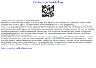 Christian Art Vs Greek Art Essay
Compare/Contrast of Ancient Greek art and late Antiquity art
While most art styles differ in many ways there are no two art forms, in my opinion, that differ and contrast each other as much as Greek and early
Christian art seem to. And so, today we will be comparing but mostly contrasting these two art forms from each other.
Greek Art is based most on worldly situations, this is because the Greeks viewed man as the measure of all things, and they spent most of their time
trying to create the "perfect" specimen of humanity. The Greeks strive for perfection resulted in them making very realistic art pieces such as statues;
these statues were almost always of young men at their prime and were called kouros. The attention to detail that the Greeks had, along with the muscle
definition and the expressions the statues often possessed, the archaic smile in the archaic period that represented being alive and the emphasis the
people of the Hellenistic period had with draping and non–geometric, "wet" garments for women, resulted in Greek art becoming one of the most
realistic but also idealized...show more content...
This form of art is based on a canon that was created in the Late Empire period of the Roman Empire, for a sculpture called the tetrarchs, which shows
four people, two ceasers and two agustie, with short and stocky bodies, big heads, hands and feet, slim shoulders, and expressionless faces. Christian
art is largely portrayals of Christ as a young and carefree Sheppard, because of how hard life was for the Christians at that time. It was very idealistic
and did not have accurate portrayals of the human body, in what is assumed to be the Christians attempts to distance themselves from anything that
resembled the Greeks and romans. Christian art was also mostly done for inside churches, and was not for
Get more content on HelpWriting.net
 