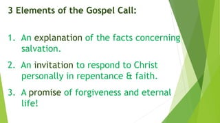 3 Elements of the Gospel Call:
1. An explanation of the facts concerning
salvation.
2. An invitation to respond to Christ
personally in repentance & faith.
3. A promise of forgiveness and eternal
life!
 