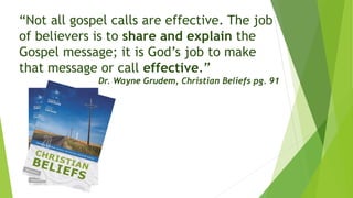 “Not all gospel calls are effective. The job
of believers is to share and explain the
Gospel message; it is God’s job to make
that message or call effective.”
Dr. Wayne Grudem, Christian Beliefs pg. 91
 