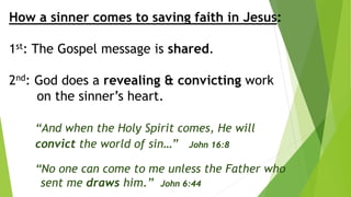 How a sinner comes to saving faith in Jesus:
1st: The Gospel message is shared.
2nd: God does a revealing & convicting work
on the sinner’s heart.
“And when the Holy Spirit comes, He will
convict the world of sin…” John 16:8
“No one can come to me unless the Father who
sent me draws him.” John 6:44
 