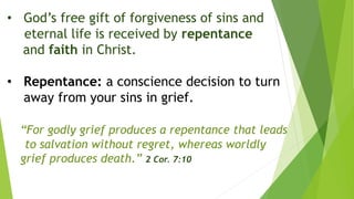 • God’s free gift of forgiveness of sins and
eternal life is received by repentance
and faith in Christ.
• Repentance: a conscience decision to turn
away from your sins in grief.
“For godly grief produces a repentance that leads
to salvation without regret, whereas worldly
grief produces death.” 2 Cor. 7:10
 