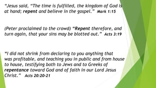 “Jesus said, “The time is fulfilled, the kingdom of God is
at hand; repent and believe in the gospel.” Mark 1:15
(Peter proclaimed to the crowd) “Repent therefore, and
turn again, that your sins may be blotted out.” Acts 3:19
“I did not shrink from declaring to you anything that
was profitable, and teaching you in public and from house
to house, testifying both to Jews and to Greeks of
repentance toward God and of faith in our Lord Jesus
Christ.” Acts 20:20-21
 