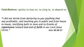 Faith/Believe: (pistis) to lean on, to cling to, to depend on
“I did not shrink from declaring to you anything that
was profitable, and teaching you in public and from house
to house, testifying both to Jews and to Greeks of
repentance toward God and of faith in our Lord Jesus
Christ.” Acts 20:20-21
 
