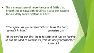 • This same pattern of repentance and faith that
brought us to salvation in Christ is also our pattern
for our daily sanctification in Christ!
“Therefore, as you received Christ Jesus the Lord,
so walk in him,” Colossians 2:6
“If we confess our sins, he is faithful and just to forgive
us our sins and to cleanse us from all unrighteousness.”
1 John 1:9
 