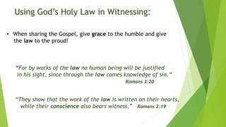 • When sharing the Gospel, give grace to the humble and give
the law to the proud!
“For by works of the law no human being will be justified
in his sight, since through the law comes knowledge of sin.”
Romans 3:20
“They show that the work of the law is written on their hearts,
while their conscience also bears witness,” Romans 2:19
Using God’s Holy Law in Witnessing:
 