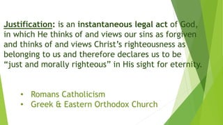 Justification: is an instantaneous legal act of God,
in which He thinks of and views our sins as forgiven
and thinks of and views Christ’s righteousness as
belonging to us and therefore declares us to be
“just and morally righteous” in His sight for eternity.
• Romans Catholicism
• Greek & Eastern Orthodox Church
 