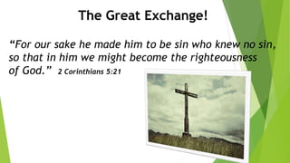 The Great Exchange!
“For our sake he made him to be sin who knew no sin,
so that in him we might become the righteousness
of God.” 2 Corinthians 5:21
 