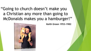 “Going to church doesn’t make you
a Christian any more than going to
McDonalds makes you a hamburger!”
Keith Green 1953-1982
 