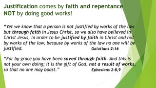 Justification comes by faith and repentance
NOT by doing good works!
“Yet we know that a person is not justified by works of the law
but through faith in Jesus Christ, so we also have believed in
Christ Jesus, in order to be justified by faith in Christ and not
by works of the law, because by works of the law no one will be
justified. Galatians 2:16
“For by grace you have been saved through faith. And this is
not your own doing; it is the gift of God, not a result of works,
so that no one may boast.” Ephesians 2:8,9
 