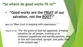 “So where do good works fit in?”
• “Good works are the FRUIT of our
salvation, not the ROOT!”
Matt 3:8 “Bear fruit in keeping with repentance.”
Titus 2:11-12 “For the grace of God has appeared, bringing
salvation for all people, training us to
renounce ungodliness and worldly passions, and
to live self-controlled, upright, and godly lives
in the present age.”
 