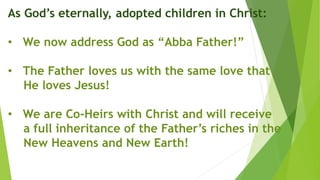 As God’s eternally, adopted children in Christ:
• We now address God as “Abba Father!”
• The Father loves us with the same love that
He loves Jesus!
• We are Co-Heirs with Christ and will receive
a full inheritance of the Father’s riches in the
New Heavens and New Earth!
 