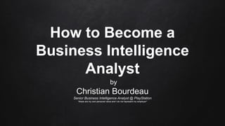 How to Become a
Business Intelligence
Analyst
by
Christian Bourdeau
Senior Business Intelligence Analyst @ PlayStation
*these are my own personal views and I do not represent my employer*
 