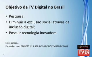 Objetivo da TV Digital no Brasil
     • Pesquisa;
     • Diminuir a exclusão social através da
       inclusão digital;
     • Possuir tecnologia inovadora.

     Entre outras…
     Para saber mais DECRETO Nº 4.901, DE 26 DE NOVEMBRO DE 2003.


10
 