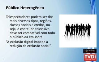 Público Heterogêneo

     Telespectadores podem ser dos 
       mais diversos tipos, regiões, 
       classes sociais e credos, ou 
       seja, o conteúdo televisivo 
       deve ser compatível com todo 
       o público da emissora.
     “A exclusão digital impede a 
       redução da exclusão social”.


13
 
