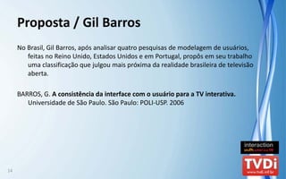Proposta / Gil Barros
     No Brasil, Gil Barros, após analisar quatro pesquisas de modelagem de usuários, 
        feitas no Reino Unido, Estados Unidos e em Portugal, propôs em seu trabalho 
        uma classificação que julgou mais próxima da realidade brasileira de televisão 
        aberta.

     BARROS, G. A consistência da interface com o usuário para a TV interativa. 
        Universidade de São Paulo. São Paulo: POLI‐USP. 2006




14
 