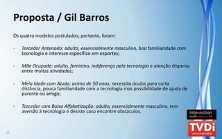 Proposta / Gil Barros
     Os quatro modelos postulados, portanto, foram:

     ‐   Torcedor Antenado: adulto, essencialmente masculino, boa familiaridade com 
         tecnologia e interesse específico em esportes;

     ‐   Mãe Ocupada: adulto, feminino, indiferença pela tecnologia e atenção dispersa 
         entre muitas atividades;

     ‐   Meia Idade com Ajuda: acima de 50 anos, necessita óculos para curta 
         distância, pouca familiaridade com a tecnologia mas possibilidade de ajuda de 
         parente ou amigo;

     ‐   Torcedor com Baixa Alfabetização: adulto, essencialmente masculino, tem 
         aversão à tecnologia e desiste caso encontre obstáculos.


15
 