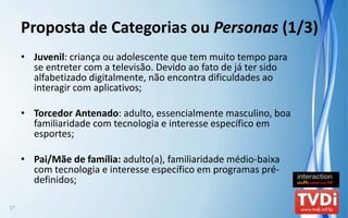 Proposta de Categorias ou Personas (1/3)
     • Juvenil: criança ou adolescente que tem muito tempo para 
       se entreter com a televisão. Devido ao fato de já ter sido 
       alfabetizado digitalmente, não encontra dificuldades ao 
       interagir com aplicativos;

     • Torcedor Antenado: adulto, essencialmente masculino, boa 
       familiaridade com tecnologia e interesse específico em 
       esportes;

     • Pai/Mãe de família: adulto(a), familiaridade médio‐baixa 
       com tecnologia e interesse específico em programas pré‐
       definidos;

17
 