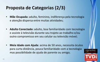 Proposta de Categorias (2/3)
     • Mãe Ocupada: adulto, feminino, indiferença pela tecnologia 
       e atenção dispersa entre muitas atividades;

     • Adulto Conectado: adulto, boa familiaridade com tecnologia 
       e assiste à televisão durante seu trajeto ao trabalho e/ou 
       outro compromisso em seu celular ou televisão móvel;

     • Meia Idade com Ajuda: acima de 50 anos, necessita óculos 
       para curta distância, pouca familiaridade com a tecnologia 
       mas possibilidade de ajuda de parente ou amigo;

18
 