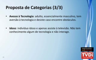 Proposta de Categorias (3/3)
     • Avesso à Tecnologia: adulto, essencialmente masculino, tem 
       aversão à tecnologia e desiste caso encontre obstáculos.

     • Idoso: indivíduo idoso e apenas assiste à televisão. Não tem 
       conhecimento algum de tecnologia e não interage.




19
 