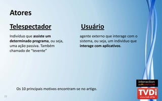 Atores
     Telespectador                            Usuário
     Indivíduo que assiste um                 agente externo que interage com o 
     determinado programa, ou seja,           sistema, ou seja, um indivíduo que 
     uma ação passiva. Também                 interage com aplicativos.
     chamado de “tevente”




        Os 10 principais motivos encontram‐se no artigo. 
22
 